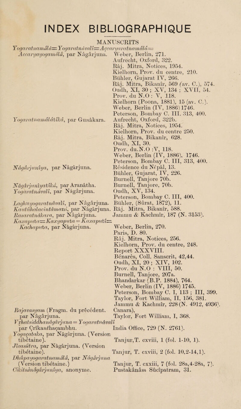 INDEX BIBLIOGRAPHIQUE MANUSCRITS Yogaratnamâlâ—Yogaratnâvalt—Açcaryaratna'mâla— Accaryayogamâla, par Nâgârjuna. Yogaratnamâlâtîkâ, par Gunâkara. Nâgdi junîya, par Nâgârj una. Nâgârjunîyatîkâ, par Aranâtha. Yogaratnàvalî, par Nâgârjuna. Weber, Berlin, 271. Aufrecht, Oxford, 322. Râj. Mitra, Notices, 1954. Kielhorn, Prov. du centre, 210. Bühler, Gujarat IY, 266. Râj. Mitra, Bikanîr, 569 (av. C.), 574. Oudh, XI, 30 ; XV, 134 ; XVII, 54. Prov. du N.O : Y, 118. Kielhorn (Poona, 1881), 15 (av. C.). Weber, Berlin (IY, 1886) 1746. Peterson, Bombay C. III. 313, 400. Aufrecht, Oxford, 322b. Râj. Mitra, Notices, 1954. Kielhorn, Prov. du centre 250. Râj. Mitra, Bikanîr, 628. Oudh, XI, 30. Prov. du.N.O :V, 118. Weber, Berlin (IY, 1886), 1746. Peterson, Bombay C. III, 313, 400. Résidence du Népâl, 13. Bühler, Gujarat, IY, 226. Burnell, Tanjore 70b. Burnell, Tanjore, 70b. Oudh, XY, 134. Peterson, Bombay C. III, 400. Bühler, (Surat, 1872), 11. Laghuy ogaratnàvalî, par Nâgârjuna. Kautiihalacintâmani, par Nâgârjuna. Râj. Mitra, Bikanîr, 588. Basaratnâkara, par Nâgârjuna. Jammu & Kachmîr, 187 (N. 3153). Kaxapuha—Kaxyaputa = Kaxaputî— Kachaputa, par Nâgârjuna. Weber, Berlin, 270. Paris, D. 80. Râj. Mitra, Notices, 256. Kielhorn, Prov. du centre, 248. Report XXXVIII. Bénarès, Coll. Sanscrit, 42,44. Oudh, XI, 20 ; XIY, 102. Prov. du N. O : VIII, 50. Burnell, Tanjore, 207a. Bhandarkar (B.P. 1884), 764. Weber, Berlin (IY, 1886) 1745. Peterson, Bombay C. I, 113 ; III, 399. Taylor, Fort William, II, 156, 381. Jammu & Kachmîr, 228 (N. 4912, 4936). Rajavasyam (Fragm. du précédent. Canara), par Nâgârjuna. Taylor, Fort William, I, 368. Vxhatsiddhanâgârjuna = Y ogaratnàvalî par Çrîkanffiaçambhu. India Office, 729 (N. 2761). Yogaçataka, par Nâgârjuna. (Version tibétaine). Tanjur,T. cxviii, 1 (fol. 1-10, 1). Jîvasûtra, par Nâgârjuna. (Version tibétaine). Tanjur, T. cxviii, 2 (fol. 10,2-14,1). Dhûpayogaratnamâlâ, par Nâgârjuna (Version tibétaine.) Tanjur, T. cxxiii, 7 (fol. 28a,4-28a, 7). Cikitsânâgârjunîya, anonyme. Pustakânâm Sûcîpatram, 31.