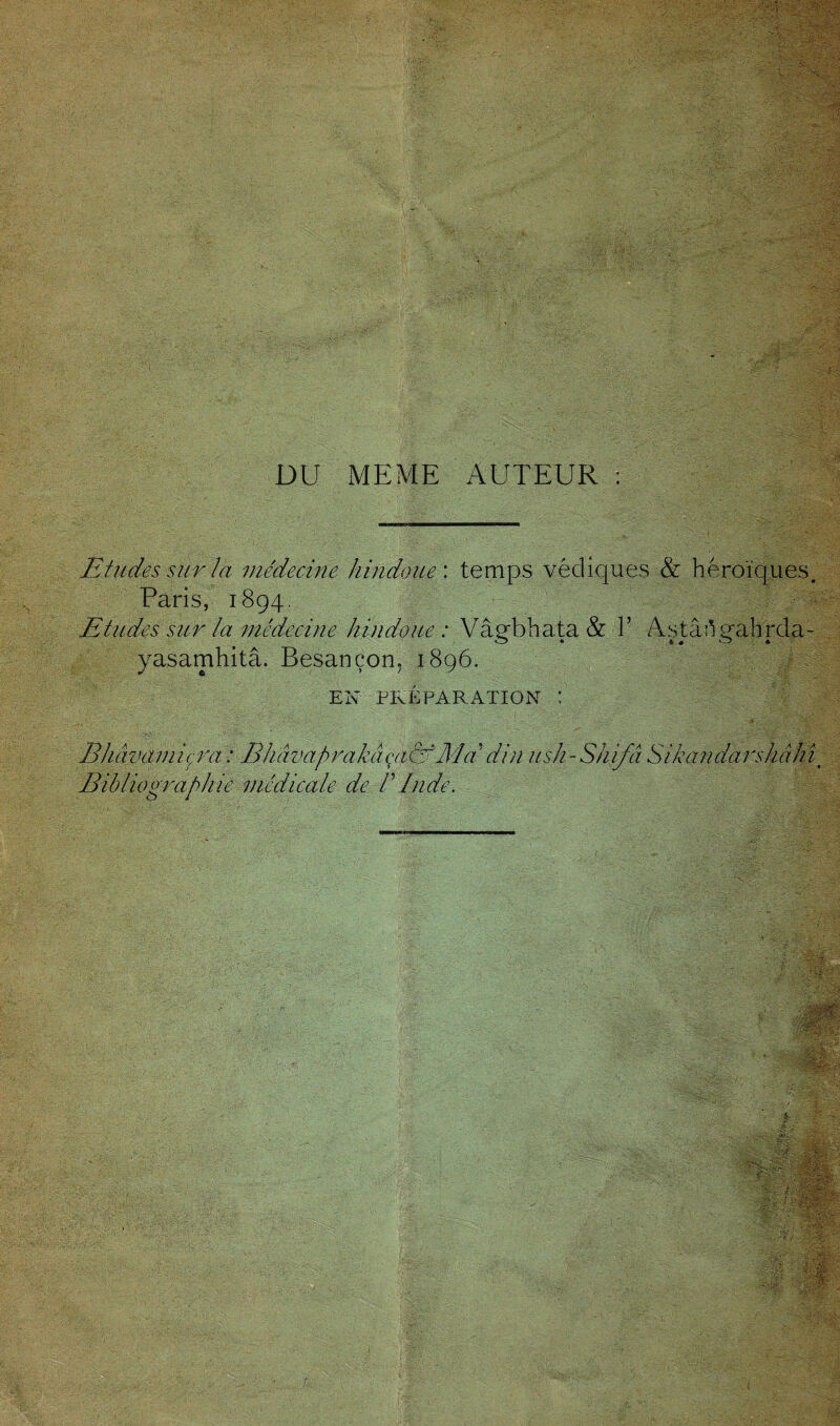 DU MEME AUTEUR : Etudes sur la médecine hindoue', temps védiques & héroïques. Paris, 1894. Etudes sur la médecine hindoue: Vâebhata & 1’ Astânrahrda- o • » « o « yasamhitâ. Besançon. 1896. EN PRÉPARATION *' Bibliographie médicale de P Inde.