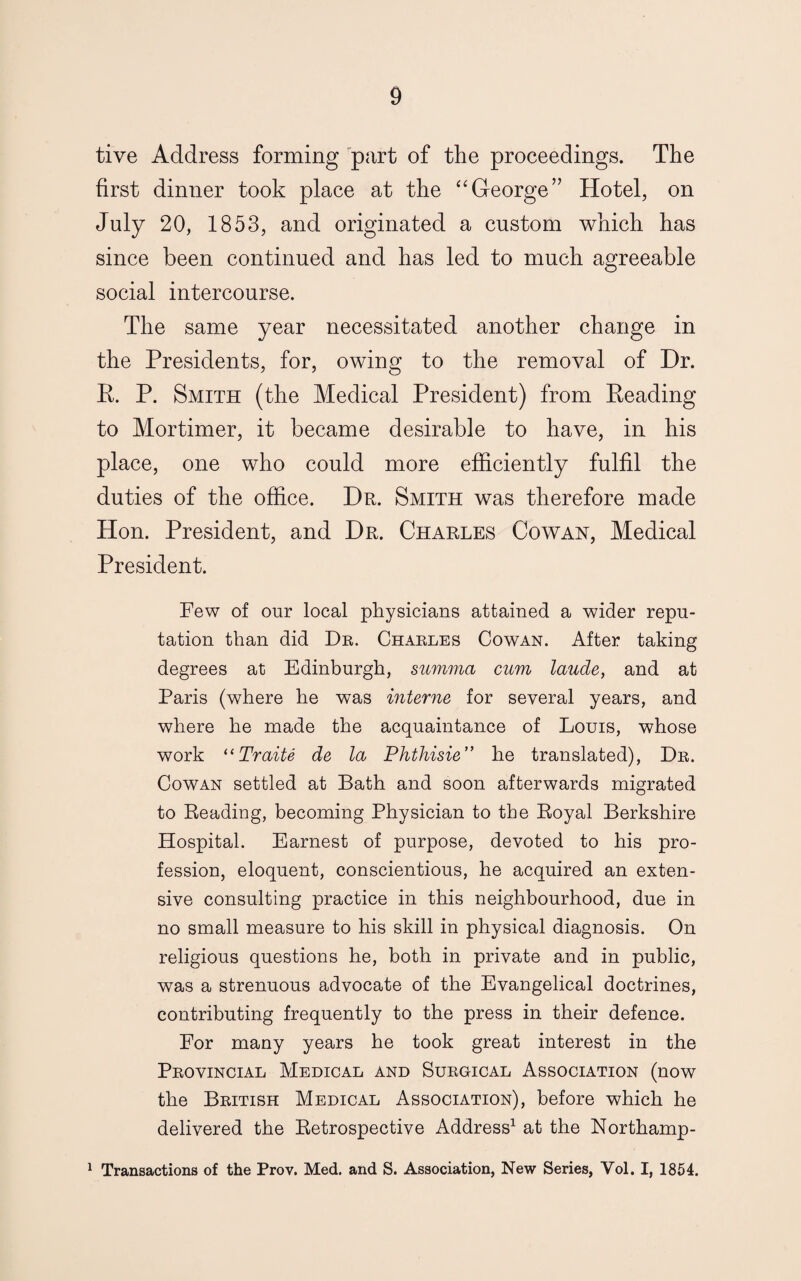 tive Address forming part of the proceedings. The first dinner took place at the “George” Hotel, on July 20, 1853, and originated a custom which has since been continued and has led to much agreeable social intercourse. The same year necessitated another change in the Presidents, for, owing to the removal of Dr. R. P. Smith (the Medical President) from Reading to Mortimer, it became desirable to have, in his place, one who could more efficiently fulfil the duties of the office. Dr. Smith was therefore made Hon. President, and Dr. Charles Cowan, Medical President. Few of our local physicians attained a wider repu¬ tation than did Dr. Charles Cowan. After taking degrees at Edinburgh, summa cum laude, and at Paris (where he was interne for several years, and where he made the acquaintance of Louis, whose work ((Traite de la Phthisie” he translated), Dr. Cowan settled at Bath and soon afterwards migrated to Reading, becoming Physician to the Royal Berkshire Hospital. Earnest of purpose, devoted to his pro¬ fession, eloquent, conscientious, he acquired an exten¬ sive consulting practice in this neighbourhood, due in no small measure to his skill in physical diagnosis. On religious questions he, both in private and in public, was a strenuous advocate of the Evangelical doctrines, contributing frequently to the press in their defence. For many years he took great interest in the Provincial Medical and Surgical Association (now the British Medical Association), before which he delivered the Retrospective Address1 at the Northamp- 1 Transactions of the Prov. Med. and S. Association, New Series, Vol. I, 1854.