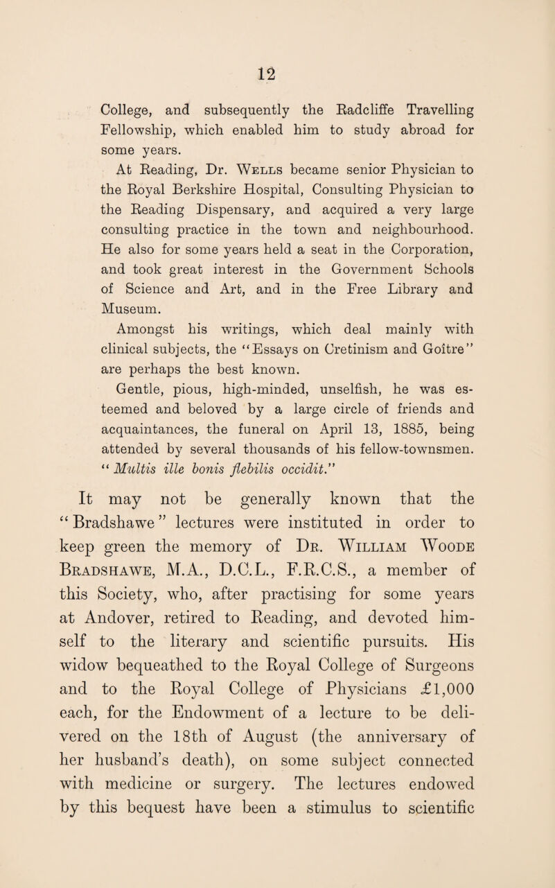 College, and subsequently the Radcliffe Travelling Fellowship, which enabled him to study abroad for some years. At Reading, Dr. Wells became senior Physician to the Royal Berkshire Hospital, Consulting Physician to the Reading Dispensary, and acquired a very large consulting practice in the town and neighbourhood. He also for some years held a seat in the Corporation, and took great interest in the Government Schools of Science and Art, and in the Free Library and Museum. Amongst his writings, which deal mainly with clinical subjects, the “Essays on Cretinism and Goitre” are perhaps the best known. Gentle, pious, high-minded, unselfish, he was es¬ teemed and beloved by a large circle of friends and acquaintances, the funeral on April 13, 1885, being attended by several thousands of his fellow-townsmen. “ Multis ille bonis flebilis occidit It may not be generally known that the “ Bradshawe ” lectures were instituted in order to keep green the memory of Dr. William Woode Bradshawe, M.A., D.C.L., F.R.C.S., a member of this Society, who, after practising for some years at Andover, retired to Beading, and devoted him¬ self to the literary and scientific pursuits. His widow bequeathed to the Boyal College of Surgeons and to the Boyal College of Physicians £1,000 each, for the Endowment of a lecture to be deli¬ vered on the 18th of August (the anniversary of her husband’s death), on some subject connected with medicine or surgery. The lectures endowed by this bequest have been a stimulus to scientific