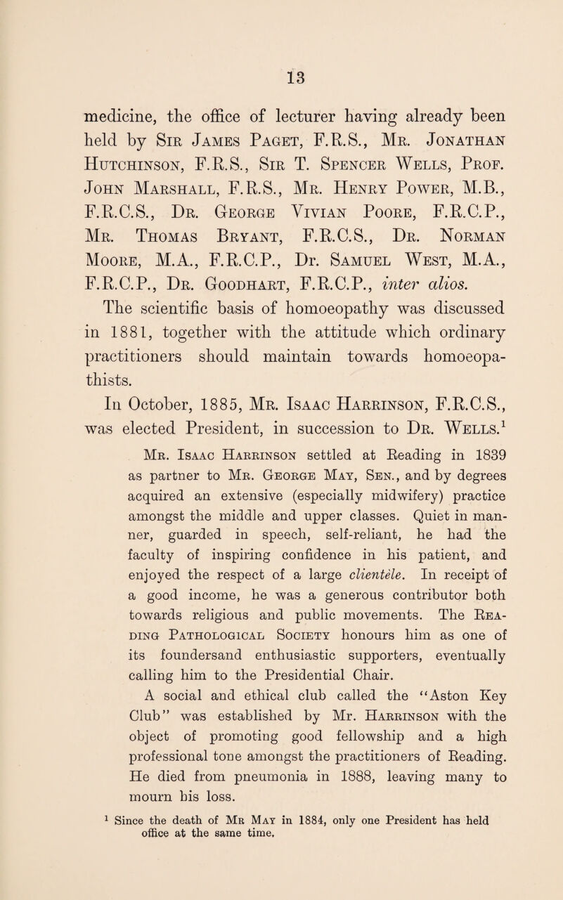 medicine, the office of lecturer having already been held by Sir James Paget, F.R.S., Mr. Jonathan Hutchinson, F.R.S., Sir T. Spencer Wells, Prof. John Marshall, F.R.S., Mr. Henry Power, M.B., F.R.C.S., Dr. George Vivian Poore, F.R.C.P., Mr. Thomas Bryant, F.R.C.S., Dr. Norman Moore, M.A., F.R.C.P., Dr. Samuel West, M.A., F.R.C.P., Dr. Goodhart, F.R.C.P., inter alios. The scientific basis of homoeopathy was discussed in 1881, together with the attitude which ordinary practitioners should maintain towards homoeopa- thists. In October, 1885, Mr. Isaac Harrinson, F.R.C.S., was elected President, in succession to Dr. Wells.1 Mr. Isaac Harrinson settled at Reading in 1839 as partner to Mr. George May, Sen., and by degrees acquired an extensive (especially midwifery) practice amongst the middle and upper classes. Quiet in man¬ ner, guarded in speech, self-reliant, he had the faculty of inspiring confidence in his patient, and enjoyed the respect of a large clientele. In receipt of a good income, he was a generous contributor both towards religious and public movements. The Rea¬ ding Pathological Society honours him as one of its foundersand enthusiastic supporters, eventually calling him to the Presidential Chair. A social and ethical club called the “Aston Key Club” was established by Mr. Harrinson with the object of promoting good fellowship and a high professional tone amongst the practitioners of Reading. He died from pneumonia in 1888, leaving many to mourn his loss. 1 Since the death of Mr May in 1884, only one President has held office at the same time.