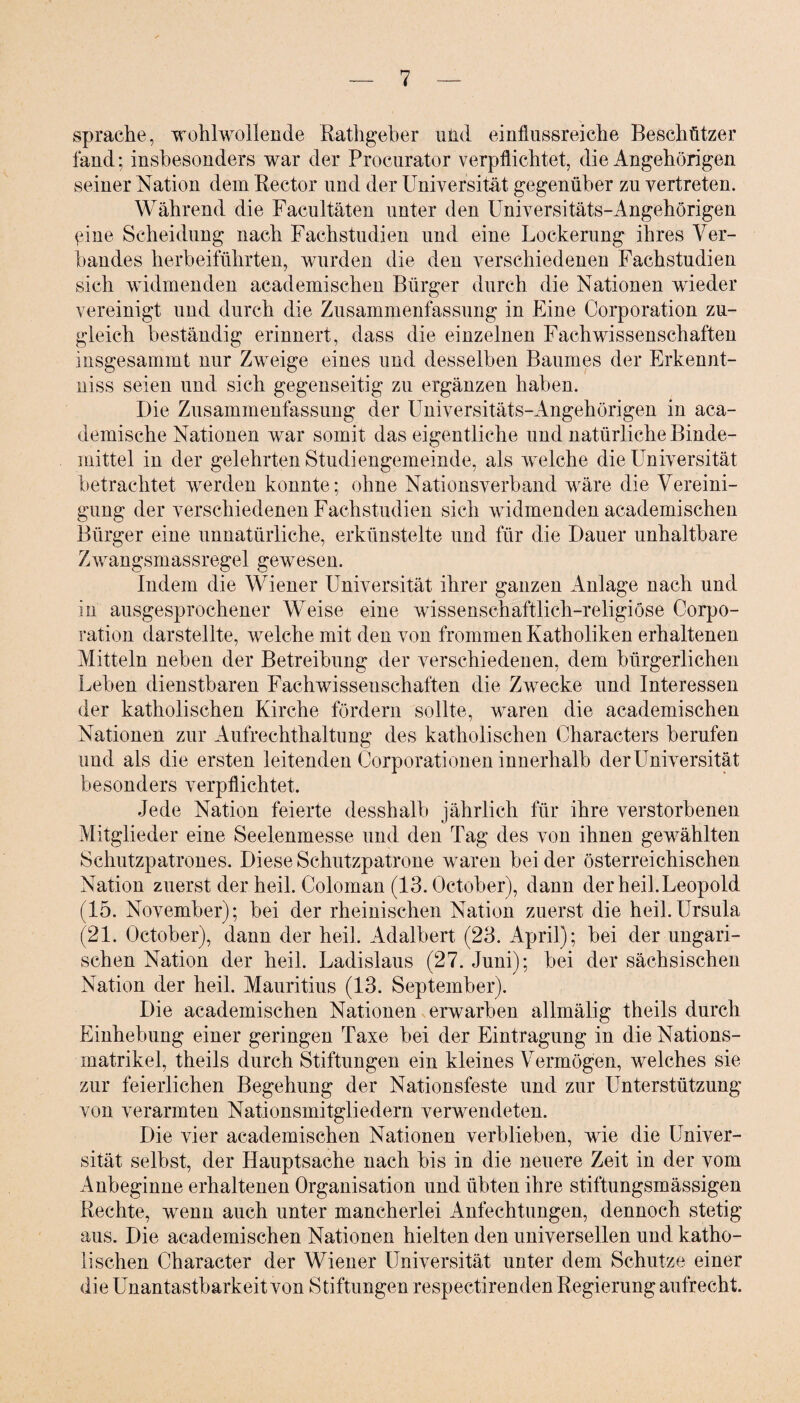 spräche, wohlwollende Rathgeher uiid einflussreiche Beschützer fand; insbesonders war der Procurator verpflichtet, die Angehörigen seiner Nation dem Rector und der Universität gegenüber zu vertreten. Während die Facultäten unter den Universitäts-Angehörigen ßine Scheidung nach Fachstudien und eine Lockerung ihres Ver¬ bandes herb eiführten, wurden die den verschiedenen Fachstudien sich widmenden academischen Bürger durch die Nationen wieder vereinigt und durch die Zusammenfassung in Eine Corporation zu¬ gleich beständig erinnert, dass die einzelnen Fachwissenschaften insgesammt nur Zweige eines und desselben Baumes der Erkennt- niss seien und sich gegenseitig zu ergänzen haben. Die Zusammenfassung der Universitäts-Angehörigen in aca- demische Nationen war somit das eigentliche und natürliche Binde¬ mittel in der gelehrten Studiengemeinde, als welche die Universität betrachtet werden konnte; ohne Nationsverband wäre die Vereini¬ gung der verschiedenen Fachstudien sich widmenden academischen Bürger eine unnatürliche, erkünstelte und für die Dauer unhaltbare Zwangsmassregel gewesen. Indem die Wiener Universität ihrer ganzen Anlage nach und in ausgesprochener Weise eine wissenschaftlich-religiöse Corpo¬ ration darstellte, welche mit den von frommen Katholiken erhaltenen Mitteln neben der Betreibung der verschiedenen, dem bürgerlichen Leben dienstbaren Fachwissenschaften die Zwecke und Interessen der katholischen Kirche fördern sollte, waren die academischen Nationen zur Aufrechthaltung des katholischen Characters berufen und als die ersten leitenden Corporationen innerhalb der Universität besonders verpflichtet. Jede Nation feierte desshalb jährlich für ihre verstorbenen Mitglieder eine Seelenmesse und den Tag des von ihnen gewählten Schutzpatrones. Diese Schutzpatrone waren bei der österreichischen Nation zuerst der heil. Coloman (13. October), dann der heil. Leopold (15. November); bei der rheinischen Nation zuerst die heil.Ursula (21. October), dann der heil. Adalbert (23. April); bei der ungari¬ schen Nation der heil. Ladislaus (27. Juni); bei der sächsischen Nation der heil. Mauritius (13. September). Die academischen Nationen erwarben allmälig theils durch Einhebung einer geringen Taxe bei der Eintragung in die Nations¬ matrikel, theils durch Stiftungen ein kleines Vermögen, welches sie zur feierlichen Begehung der Nationsfeste und zur Unterstützung von verarmten Nationsmitgliedern verwendeten. Die vier academischen Nationen verblieben, wie die Univer¬ sität selbst, der Hauptsache nach bis in die neuere Zeit in der vom Anbeginne erhaltenen Organisation und übten ihre stiftungsmässigen Rechte, wenn auch unter mancherlei Anfechtungen, dennoch stetig aus. Die academischen Nationen hielten den universellen und katho¬ lischen Charaeter der Wiener Universität unter dem Schutze einer die Unantastbarkeit von Stiftungen respectirenden Regierung aufrecht.