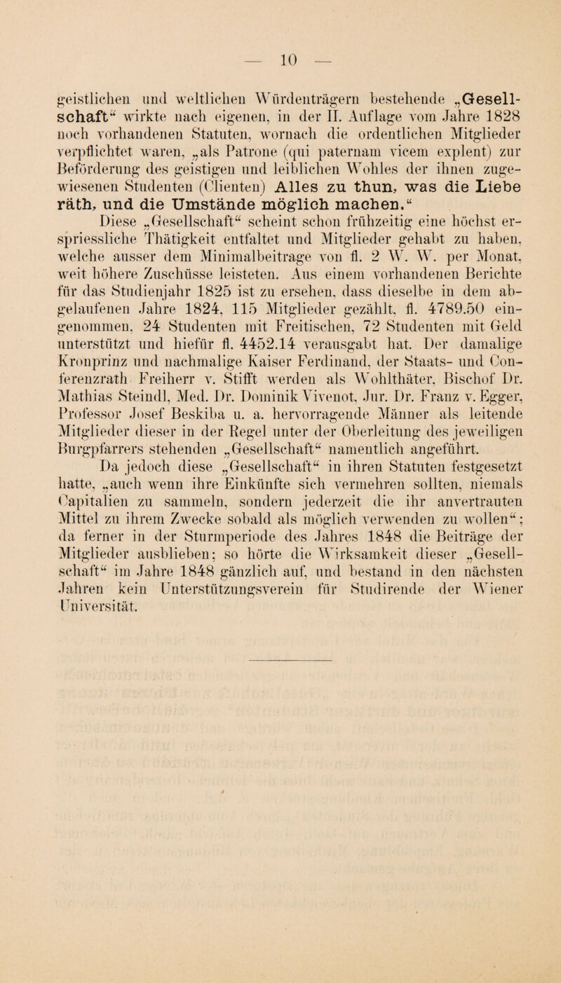 geistlichen und weltlichen Würdenträgern bestehende „Gesell¬ schaft“ wirkte nach eigenen, in der II. Auflage vom Jahre 1828 noch vorhandenen Statuten, wornach die ordentlichen Mitglieder verpflichtet waren, „als Patrone (qui paternam vicem explent) zur Beförderung des geistigen und leiblichen Wohles der ihnen zuge¬ wiesenen Studenten (Clienten) Alles zu thun, was die Liebe räth, und die Umstände möglich machen.“ Diese „Gesellschaft“ scheint schon frühzeitig eine höchst er- spriessliche Thätigkeit entfaltet und Mitglieder gehabt zu haben, welche ausser dem Minimalbeitrage von fl. 2 W. W. per Monat, weit höhere Zuschüsse leisteten. Aus einem vorhandenen Berichte für das Studienjahr 1825 ist zu ersehen, dass dieselbe in dem ab¬ gelaufenen Jahre 1824, 115 Mitglieder gezählt, fl. 4789.50 ein¬ genommen, 24 Studenten mit Freitischen, 72 Studenten mit Geld unterstützt und hiefür fl. 4452.14 verausgabt hat. Der damalige Kronprinz und nachmalige Kaiser Ferdinand, der Staats- und Con- ferenzrath Freiherr v. Stifft werden als Wohlthäter, Bischof Dr. Mathias Steindl, Med. Dr. Dominik Vivenot, Jur. Dr. Franz v. Egger, Professor Josef Beskiba u. a. hervorragende Männer als leitende Mitglieder dieser in der Regel unter der Oberleitung des jeweiligen Burgpfarrers stehenden „Gesellschaft“ namentlich angeführt. Da jedoch diese „Gesellschaft“ in ihren Statuten festgesetzt hatte, „auch wenn ihre Einkünfte sich vermehren sollten, niemals Capitalien zu sammeln, sondern jederzeit die ihr anvertrauten Mittel zu ihrem Zwecke sobald als möglich verwenden zu wollen“; da ferner in der Sturmperiode des Jahres 1848 die Beiträge der Mitglieder ausblieben; so hörte die Wirksamkeit dieser „Gesell¬ schaft“ im Jahre 1848 gänzlich auf, und bestand in den nächsten Jahren kein Unterstützungsverein für Studirende der Wiener Universität.