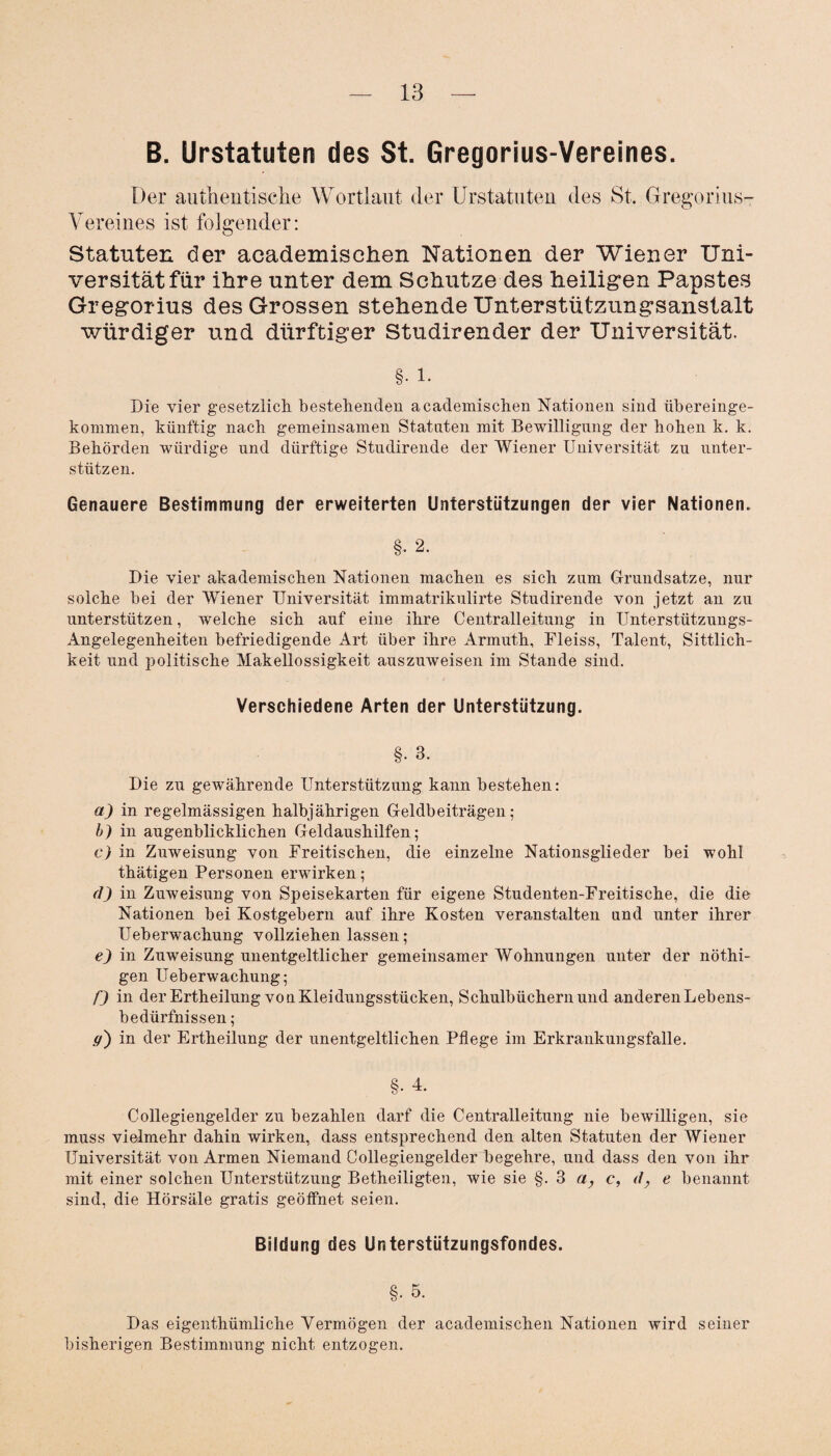 B. Urstatuten des St. Gregorius-Vereines. Der authentische Wortlaut der Urstatuten des St. Gregorius- Vereines ist folgender: Statuten der academisehen Nationen der Wiener Uni¬ versität für ihre unter dem Schutze des heiligen Papstes Gregorius des Grossen stehende Unterstützungsanstalt würdiger und dürftiger Studirender der Universität. §• i. Die vier gesetzlich bestehenden academisehen Nationen sind übereinge- kommen, künftig nach gemeinsamen Statuten mit Bewilligung der hohen k. k. Behörden würdige und dürftige Studirende der Wiener Universität zu unter¬ stützen. Genauere Bestimmung der erweiterten Unterstützungen der vier Nationen. §. 2. Die vier akademischen Nationen machen es sich zum Grundsätze, nur solche bei der Wiener Universität immatrikulirte Studirende von jetzt an zu unterstützen, welche sich auf eine ihre Centralleitung in Unterstützungs- Angelegenheiten befriedigende Art über ihre Armuth, Fleiss, Talent, Sittlich¬ keit und politische Makellossigkeit auszuweisen im Stande sind. Verschiedene Arten der Unterstützung. §• 3. Die zu gewährende Unterstützung kann bestehen: a) in regelmässigen halbjährigen Geldbeiträgen; b) in augenblicklichen Geldaushilfen; c) in Zuweisung von Freitischen, die einzelne Nationsglieder bei wohl thätigen Personen erwirken; tJ) in Zuweisung von Speisekarten für eigene Studenten-Freitische, die die Nationen bei Kostgebern auf ihre Kosten veranstalten und unter ihrer Ueberwachung vollziehen lassen; e) in Zuweisung unentgeltlicher gemeinsamer Wohnungen unter der nöthi- gen Ueberwachung; f) in der Ertheilung von Kleidungsstücken, Schulbüchern und anderen Lebens¬ bedürfnissen ; ff') in der Ertheilung der unentgeltlichen Pflege im Erkrankungsfalle. §• 4. Collegiengelder zu bezahlen darf die Centralleitung nie bewilligen, sie muss vielmehr dahin wirken, dass entsprechend den alten Statuten der Wiener Universität von Armen Niemand Collegiengelder begehre, und dass den von ihr mit einer solchen Unterstützung Betheiligten, wie sie §. 3 a, c, d, e benannt sind, die Hörsäle gratis geöffnet seien. Bildung des Unterstützungsfondes. §• 5. Das eigenthümliche Vermögen der academisehen Nationen wird seiner bisherigen Be,Stimmung nicht entzogen.