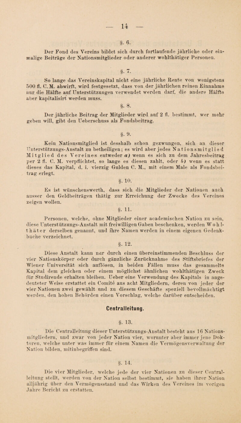 §• 6. Der Fond des Vereins bildet sich durch fortlaufende jährliche oder ein¬ malige Beiträge der Nationsmitglieder oder anderer wohlthätiger Personen. §• 7. So lange das Vereinskapital nicht eine jährliche Rente von wenigstens 500 fl. C. M. abwirft, wird festgesetzt, dass von der jährlichen reinen Einnahme nur die Hälfte auf Unterstützungen verwendet werden darf, die andere Hälfte aber kapitalisirt werden muss. §. 8. Der jährliche Beitrag der Mitglieder wird auf 2 fl. bestimmt, wer mehr geben will, gibt den Ueberschuss als Fondsbeitrag. §• 9. Kein Nationsmitglied ist desshalb schon gezwungen, sich an dieser Unterstützungs-Anstalt zu betheiligen; es wird aber jedes Nationsmitglied Mitglied des Vereines entweder a) wenn es sich zu dem Jahresbeitrag per 2 fl. C. M. verpflichtet, so lange es diesen zahlt, oder b) wenn es statt dieses das Kapital, d. i. vierzig Gulden C. M., mit einem Male als Fondsbei¬ trag erlegt. §. 10. Es ist wünsehenswerth, dass sich die Mitglieder der Nationen auch ausser den Geldbeiträgen thätig zur Erreichung der Zwecke des Vereines zeigen wollen. §. 11. Personen, welche, ohne Mitglieder einer academischen Nation zu sein, diese Unterstützungs-Anstalt mit freiwilligen Gaben beschenken, werden Wohl- t hat er derselben genannt, und ihre Namen werden in einem eigenen Gedenk¬ buche verzeichnet. §. 12. Diese Anstalt kann nur durch einen übereinstimmenden Beschluss der vier Nationskörper oder durch gänzliche Zurücknahme des Stiftsbriefes der Wiener Universität sich auflösen, in beiden Fällen muss das gesammelte Kapital dem gleichen oder einem möglichst ähnlichen wohlthätigen Zweck für Studirende erhalten bleiben. Ueber eine Verwendung des Kapitals in aoge- deuteter Weise erstattet ein Comite aus acht Mitgliedern, deren von jeder der vier Nationen zwei gewählt und zu diesem Geschäfte speziell bevollmächtigt werden, den hohen Behörden einen Vorschlag, welche darüber entscheiden. Centralleitung. §. 13. Die Centralleitung dieser Unterstützungs-Anstalt besteht aus 16 Nations¬ mitgliedern, und zwar von jeder Nation vier, worunter aber immer jene Dok¬ toren, Avelche unter was immer für einem Namen die Vermögensverwaltung der Nation bilden, mitinbegriffen sind. §. 14. Die vier Mitglieder, welche jede der vier Nationen zu dieser Central¬ leitung stellt, werden von der Nation selbst bestimmt, sie haben ihrer Nation alljährig über den Vermögensstand und das Wirken des Vereines im vorigen Jahre Bericht zu erstatten.