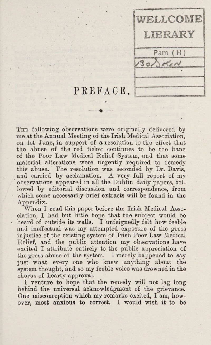 The following observations were originally delivered by me at the Annual Meeting of the Irish Medical Association, on 1st June, in support of a resolution to the effect that the abuse of the red ticket continues to be the bane of the Poor Law Medical Relief System, and that some material alterations were urgently required to remedy this abuse. The resolution was seconded by Dr. Davis, and carried by acclamation. A very full report of my observations appeared in all the Dublin daily papers, fol¬ lowed by editorial discussion and correspondence, from which some necessarily brief extracts will be found in the Appendix. When I read this paper before the Irish Medical Asso¬ ciation, I had but little hope that the subject would be heard of outside its walls. I unfeignedly felt how feeble and ineffectual was my attempted exposure of the gross injustice of the existing system of Irish Poor Law Medical Relief, and the public attention my observations have excited I attribute entirely to the public appreciation of the gross abuse of the system. I merely happened to say just what every one who knew anything about the system thought, and so my feeble voice was drowned in the chorus of hearty approval. I venture to hope that the remedy will not lag long behind the universal acknowledgment of the grievance. One misconception which my remarks excited, I am, how- over, most anxious to correct. I would wish it to be