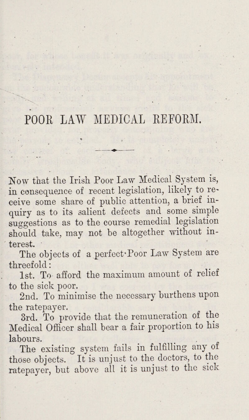 POOR LAW MEDICAL REFORM. Now that the Irish Poor Law Medical System is, in consequence of recent legislation, likely to re¬ ceive some share of public attention, a brief in¬ quiry as to its salient defects and some simple suggestions as to the course remedial legislation should take, may not be altogether without in¬ terest. • The objects of a perfeckPoor Law System are threefold: 1st. To afford the maximum amount of relief to the sick poor. 2nd. To minimise the necessary burthens upon the ratepayer. 3rd. To provide that the remuneration of the Medical Officer shall bear a fair proportion to his labours. # £ The existing system fails in fulfilling any of those objects. It is unjust to the doctors, to the ratepayer, but above all it is unjust to the sick