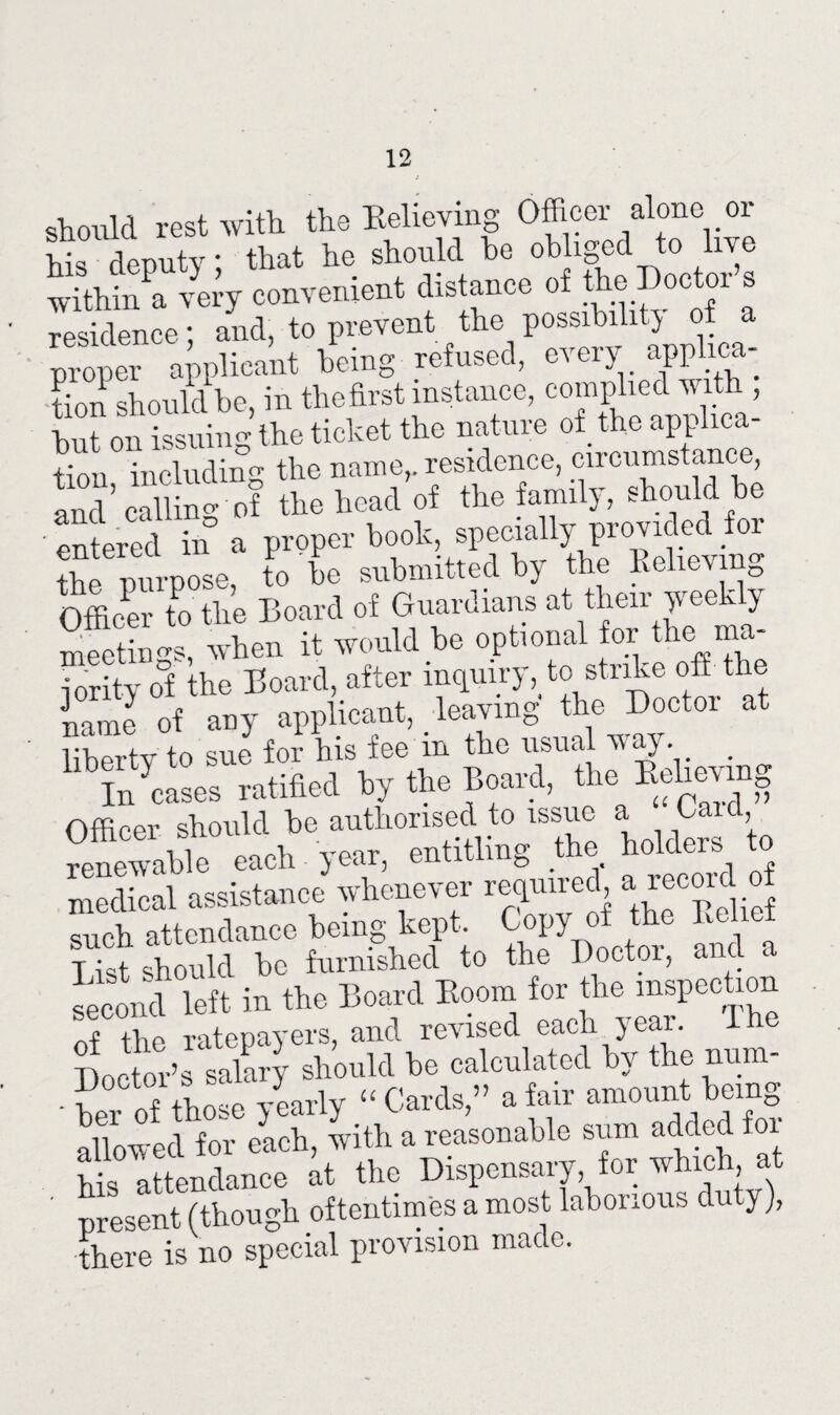 12 should rest with the Relieving Officer alone or his deputy; that he should be obliged to live within a very convenient distance of the I)oc 01 s residence; and, to prevent the possibility of a proper applicant being refused, every applica- tffin should be, in the first instance, complied with , but on issuing the ticket the nature of the applica¬ tion includin’ the name,, residence, circumstance, and' callin of the head of the family, should be ' entered m° a proper book, specially provided for the purpose, to be submitted by the Relieving Officer to the Board of Guardians at their yveekly meetings, when it would be optional for the ma- Sy o°f he Board, after inquiry, to strike oft the !5 of any applicant, leaving tin Doctor nt liberty to sue for his fee m the usual ^a) . _ kiuCel ratified By thn Board, the Officer should be authorised to issue a ffi'b renewable each year, entitling the holders to medical assistance whenever required a recordof such attendance being kept. Copy of the Relief iTst should he furnished to the Doctor, and a second left in the Board Room for the inspection * the ratepayers, and revised each year. 1 Doctor’s salary should be calculated by the num- • her of tho e yearly “ Cards,” a fair amount being allowed for each, with a reasonable sum added for his attendance at the Dispensary, for which, at present (though oftentimes a most laborious duty), there is no special provision made.