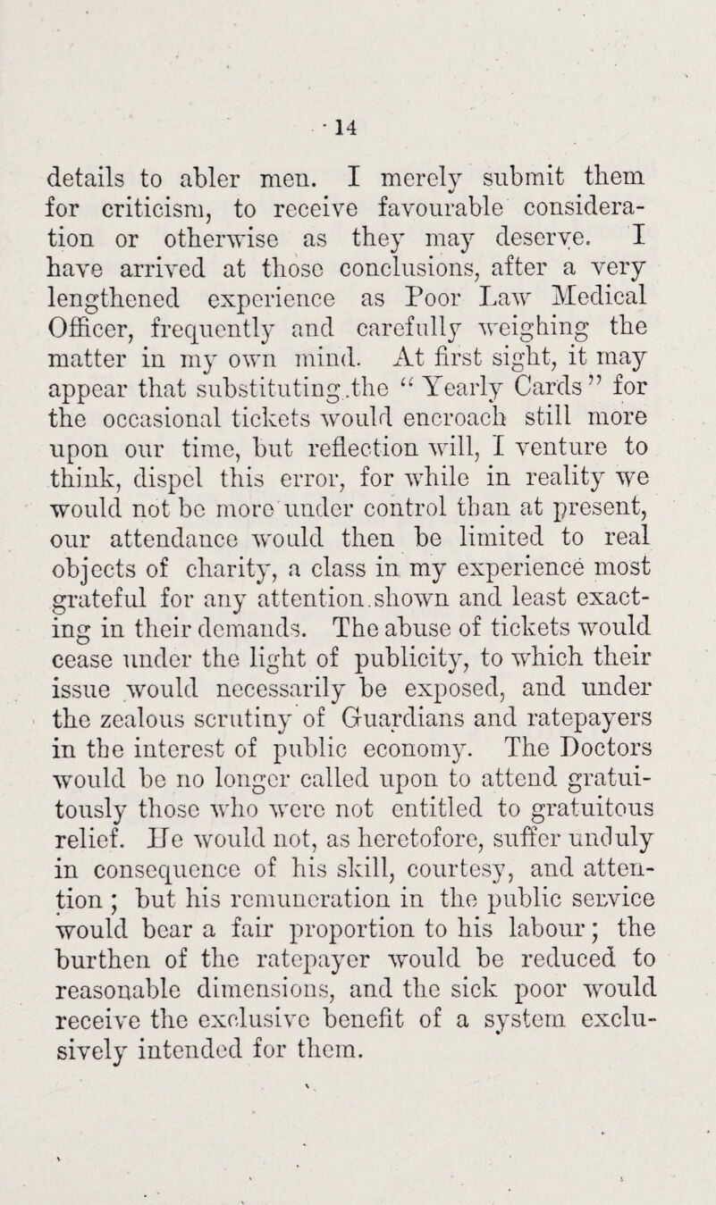 * 14 details to abler men. I merely submit them for criticism, to receive favourable considera¬ tion or otherwise as they may deserve. I have arrived at those conclusions, after a very lengthened experience as Poor Law Medical Officer, frequently and carefully weighing the matter in my own mind. At first sight, it may appear that substituting .the “Yearly Cards” for the occasional tickets would encroach still more upon our time, but reflection will, I venture to think, dispel this error, for while in reality we would not be more under control than at present, our attendance would then be limited to real objects of charity, a class in my experience most grateful for any attention.shown and least exact¬ ing in their demands. The abuse of tickets would cease under the light of publicity, to which their issue would necessarily be exposed, and under the zealous scrutiny of Guardians and ratepayers in the interest of public economy. The Doctors would be no longer called upon to attend gratui¬ tously those who were not entitled to gratuitous relief. ITe would not, as heretofore, suffer unduly in consequence of his skill, courtesy, and atten¬ tion ; but his remuneration in the public seuvice would bear a fair proportion to his labour; the burthen of the ratepayer would be reduced to reasonable dimensions, and the sick poor would receive the exclusive benefit of a system exclu¬ sively intended for them.