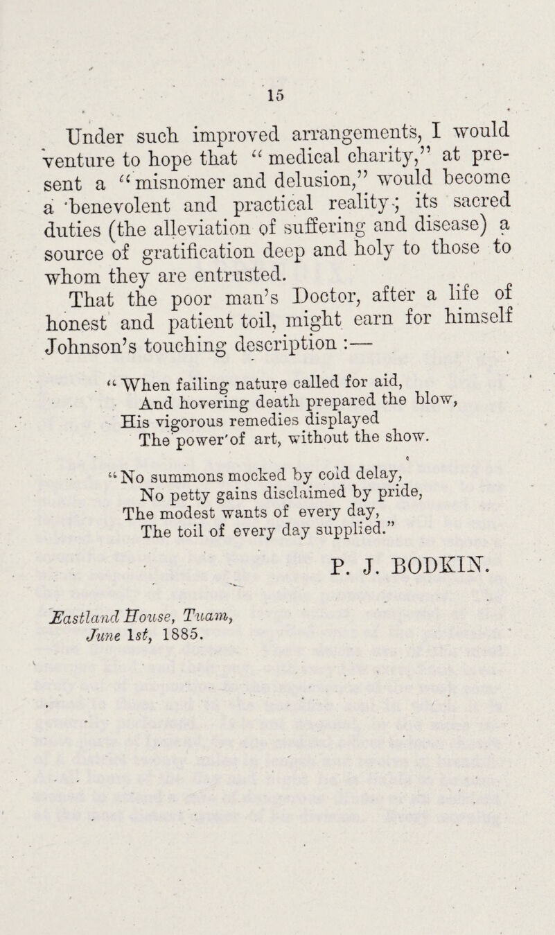 Under such, improved arrangements, I would venture to hope that u medical charity,’ at pre¬ sent a 66 misnomer and delusion,’7 would become a benevolent and practical reality-; its sacred duties (the alleviation of suffering and disease) a source of gratification deep and holy to those to whom they are entrusted. That the poor man’s Doctor, after a life of honest and patient toil, might earn for himself Johnson’s touching description :— “When failing nature called for aid, And hovering death prepared the blow, His vigorous remedies displayed The power'of art, without the show. “No summons mocked by coid delay, No petty gains disclaimed by pride, The modest wants of every day, The toil of every clay supplied.” P. J. BODKIN. Eastland House, Tuam, June 1st, 1885.