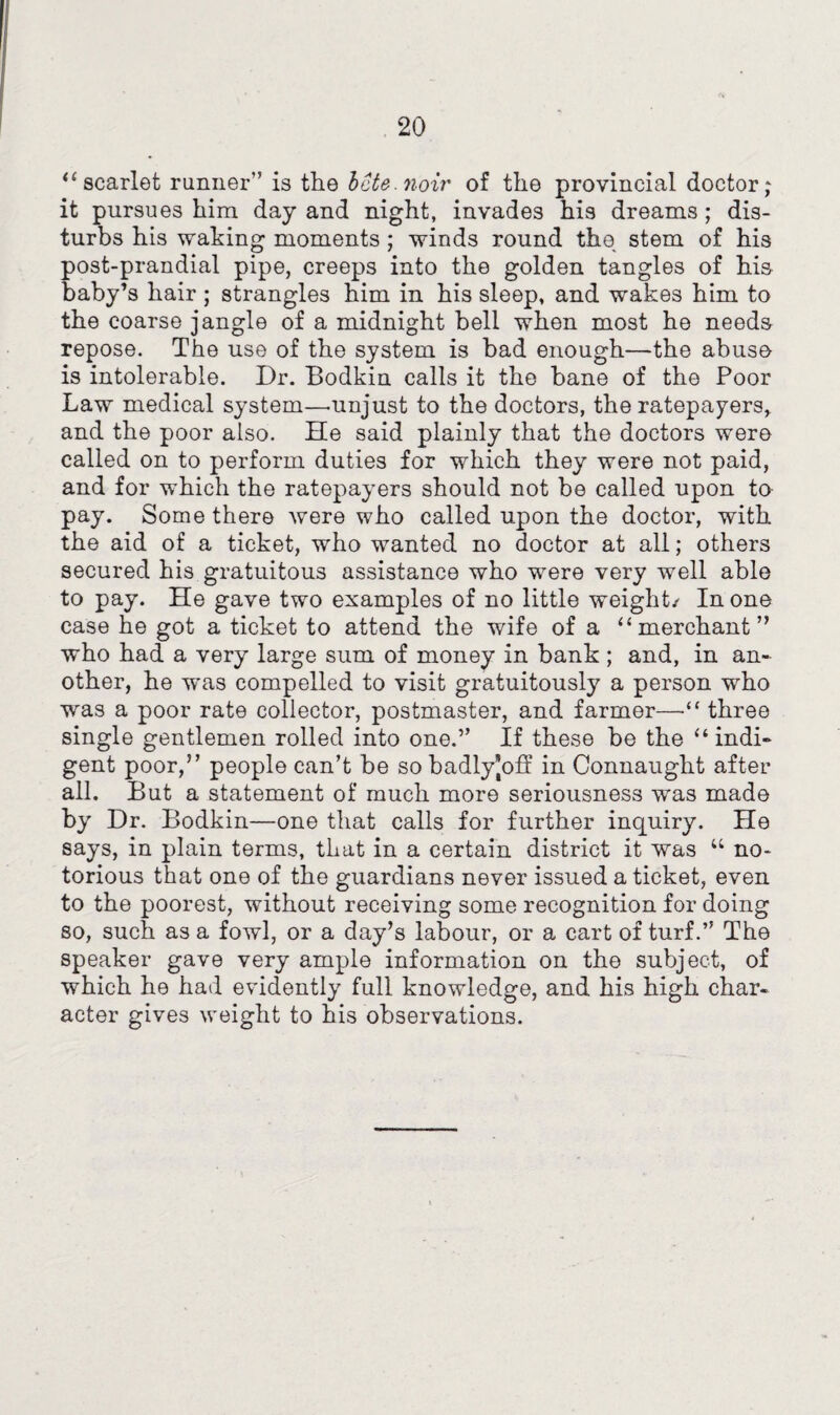 20 “ scarlet runner” is the bcte.noir of the provincial doctor; it pursues him day and night, invades his dreams; dis¬ turbs his waking moments; winds round the stem of his post-prandial pipe, creeps into the golden tangles of his baby’s hair ; strangles him in his sleep, and wakes him to the coarse jangle of a midnight bell when most he needs repose. The use of the system is bad enough—the abuso is intolerable. Dr. Bodkin calls it the bane of the Poor Law medical system—.unjust to the doctors, the ratepayers, and the poor also. He said plainly that the doctors wero called on to perform duties for which they were not paid, and for which the ratepayers should not be called upon to pay. Some there were who called upon the doctor, with the aid of a ticket, who wanted no doctor at all; others secured his gratuitous assistance who were very well able to pay. He gave two examples of no little weight/ In one case he got a ticket to attend the wife of a “merchant” who had a very large sum of money in bank ; and, in an¬ other, he was compelled to visit gratuitously a person who was a poor rate collector, postmaster, and farmer—•“ three single gentlemen rolled into one.” If these be the “ indi¬ gent poor,” people can’t be so badlyjoff in Connaught after all. But a statement of much more seriousness was made by Dr. Bodkin—one that calls for further inquiry. He says, in plain terms, that in a certain district it was “ no¬ torious that one of the guardians never issued a ticket, even to the poorest, without receiving some recognition for doing so, such as a fowl, or a day’s labour, or a cart of turf.” The speaker gave very ample information on the subject, of which he had evidently full knowledge, and his high char¬ acter gives weight to his observations.