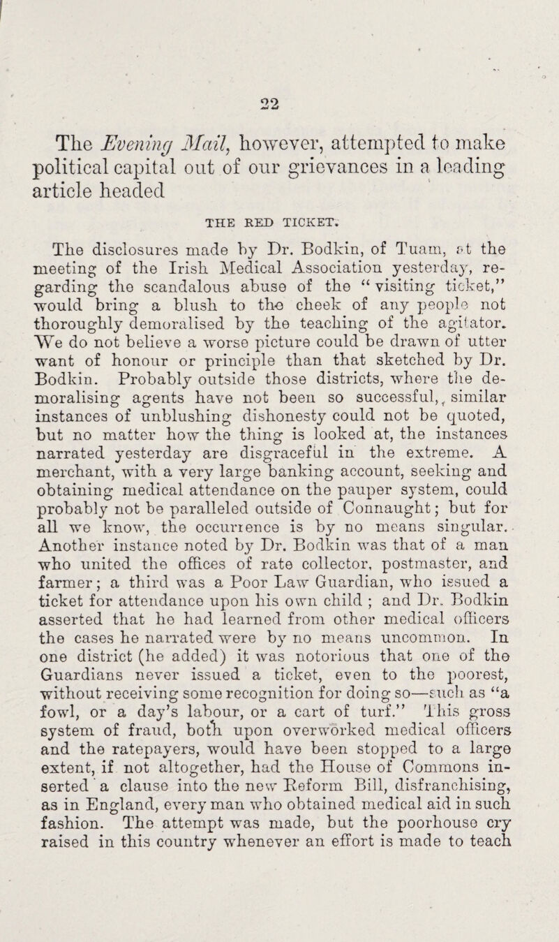 22 The Evening Mail, however, attempted to make political capital out of our grievances in a leading article headed THE RED TICKET. The disclosures made by Dr. Bodkin, of Tuam, at the meeting of the Irish Medical Association yesterday, re¬ garding the scandalous abuse of the “ visiting ticket,” would bring a blush to the cheek of any people not thoroughly demoralised by the teaching of the agitator. We do not believe a worse picture could be drawn of utter want of honour or principle than that sketched by Dr. Bodkin. Probably outside those districts, where the de¬ moralising agents have not been so successful, r similar instances of unblushing dishonesty could not be quoted, but no matter how the thing is looked at, the instances narrated yesterday are disgraceful in the extreme. A merchant, with a very large banking account, seeking and obtaining medical attendance on the pauper system, could probably not he paralleled outside of Connaught; but for all we know, the occurrence is by no means singular. Another instance noted by Dr. Bodkin was that of a man who united the offices of rate collector, postmaster, and farmer; a third was a Poor Law Guardian, who issued a ticket for attendance upon his own child ; and Dr. Bodkin asserted that he had learned from other medical officers the cases he narrated were by no means uncommon. In one district (he added) it was notorious that one of the Guardians never issued a ticket, even to the poorest, without receiving some recognition for doing so—such, as “a fowl, or a day’s labour, or a cart of turf.” This gross system of fraud, both upon overworked medical officers and the ratepayers, would have been stopped to a large extent, if not altogether, had the House of Commons in¬ serted a clause into the new Deform Bill, disfranchising, as in England, every man who obtained medical aid in such fashion. The attempt was made, but the poorhouse cry raised in this country whenever an effort is made to teach