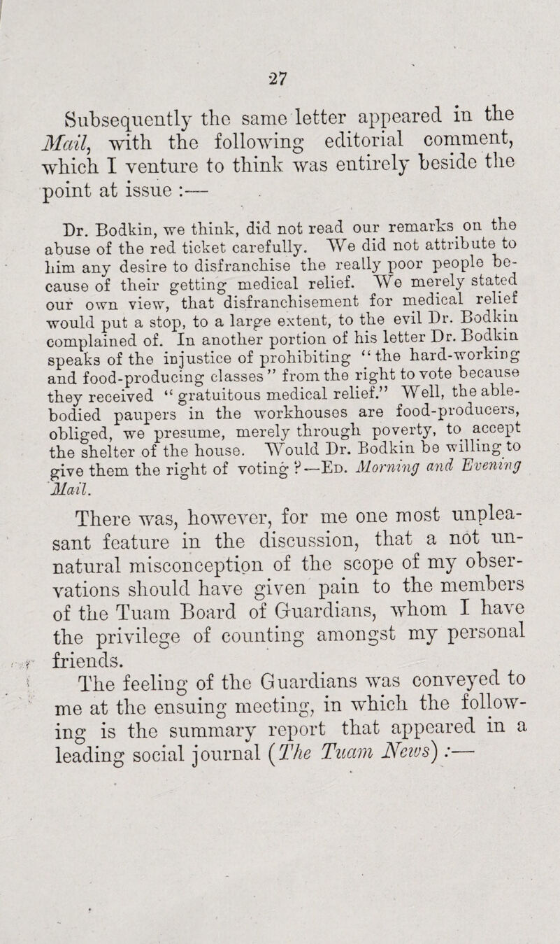 27 Subsequently the same letter appeared in the Mail, with the following editorial comment, which I venture to think was entirely beside the point at issue :— Dr. Bodkin, we think, did not read our remarks, on the abuse of the red ticket carefully. We did not attribute to him any desire to disfranchise the really poor people be¬ cause of their getting medical relief. We merely stated our own view, that disfranchisement for medical relief would put a stop, to a large extent, to the evil Dr. Bodkin complained of. In another portion of his letter Dr. Bodkin speaks of the injustice of prohibiting “the hard-working and food-producing classes” from the right to vote because they received “ gratuitous medical relief.” Well, the able- bodied paupers in the workhouses are food-produceis, obliged, we presume, merely through poverty, to accept the shelter of the house. 'Would Dr. Bodkin be willing to give them the right of voting F—Ed. Morning and 'Evening Mail. There was, however, for me one most unplea¬ sant feature in the discussion, that a not un¬ natural misconception of the scope of my obser¬ vations should have given pain to the members of the Tuam Board of Guardians, whom I have the privilege of counting amongst my personal friends. The feeling of the Guardians was conveyed to me at the ensuing meeting, in which the follow¬ ing is the summary report that appeared in a leading social journal (The Tuam Neivs):—
