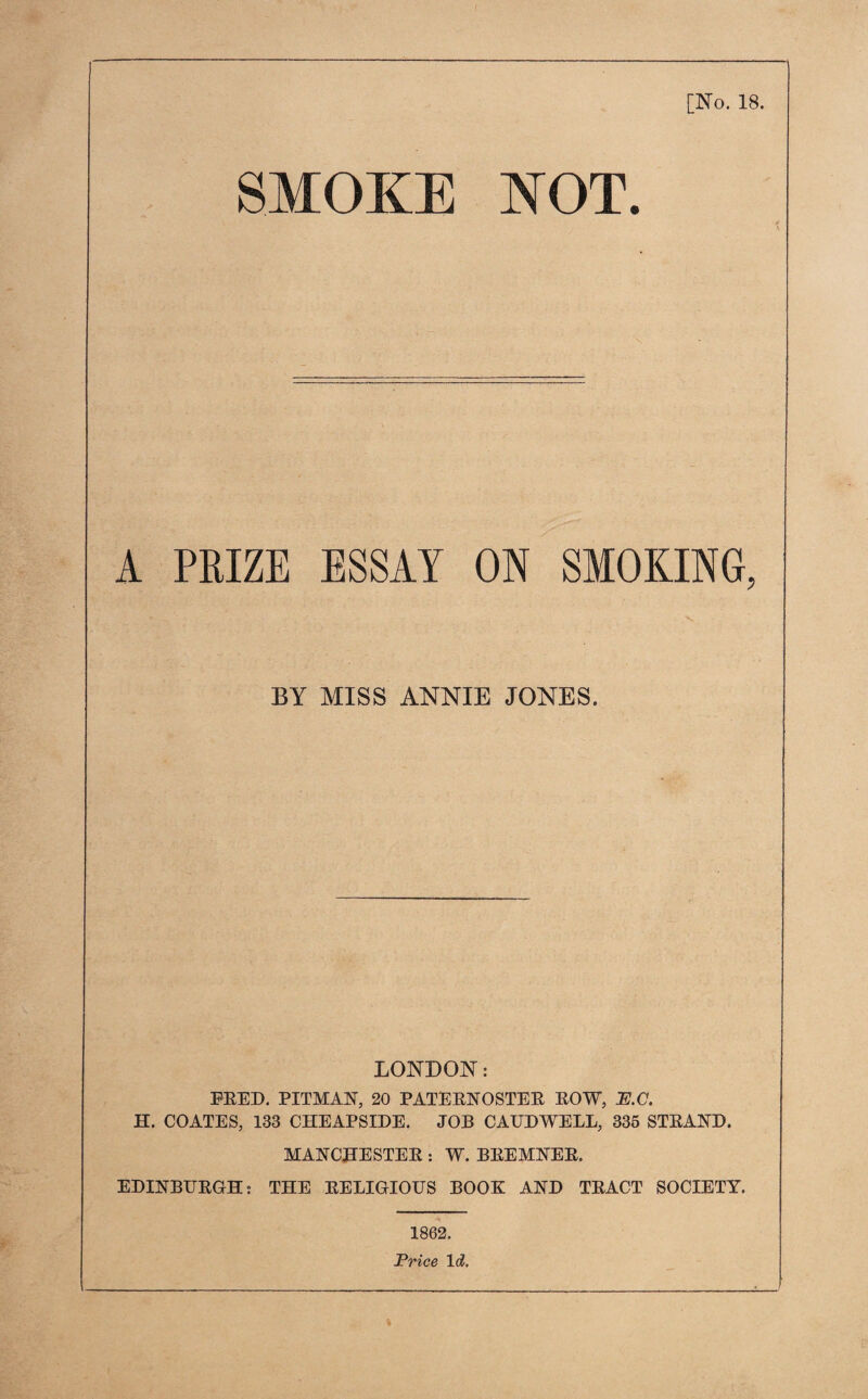 [No. 18. SMOKE NOT. A PRIZE ESSAY ON SMOKING, BY MISS ANNIE JONES. LONDON: FEED. PITMAN, 20 PATEENOSTEE EOW, E.C. H. COATES, 133 CHEAPSIDE. JOB CAUDWELL, 335 STEAND. MANCHESTEE : W. BEEMNEE. EDINBUEGH: THE EELIGIOTIS BOOK AND TEACT SOCIETY. 1862. Price Id.