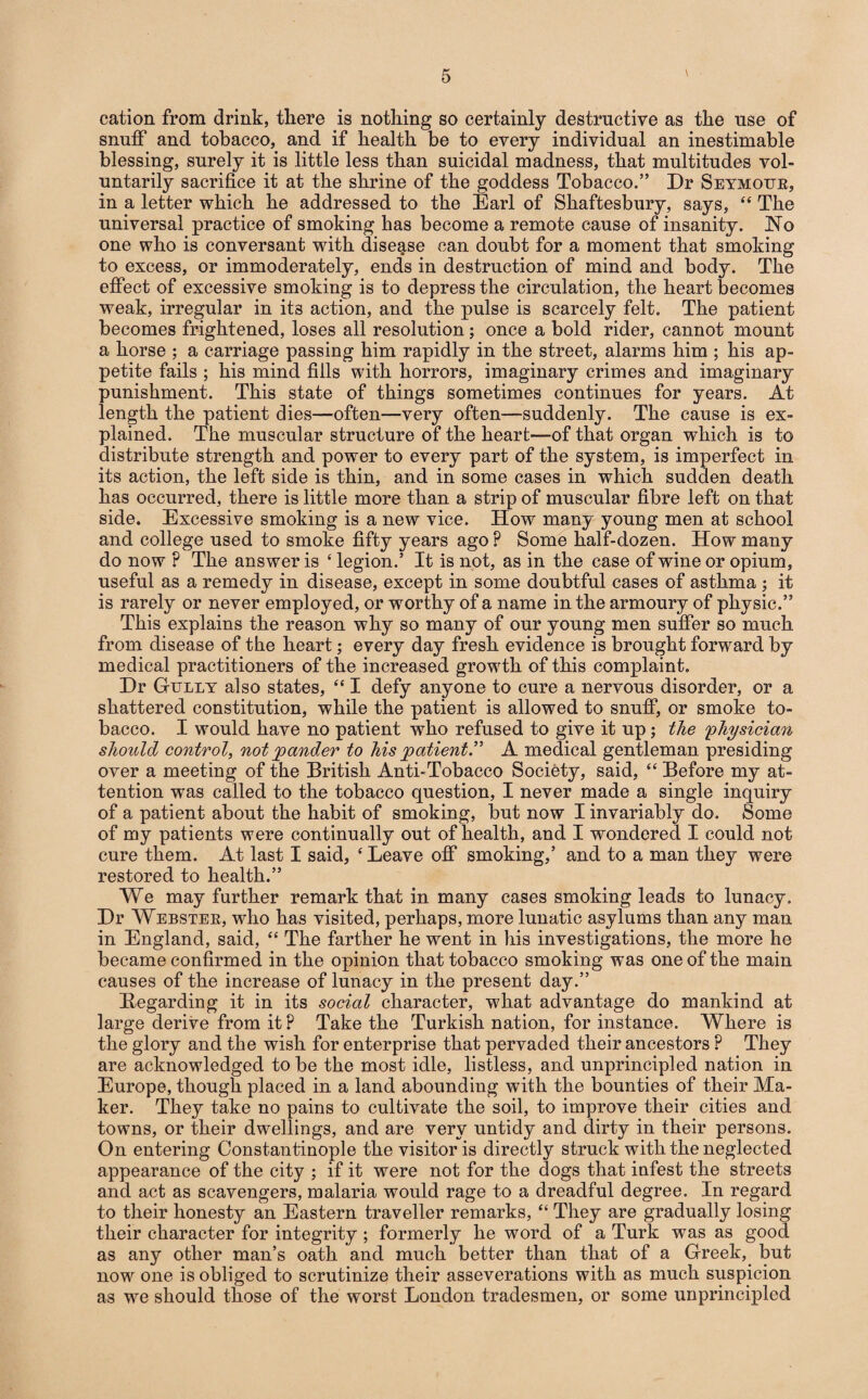 cation from drink, there is nothing so certainly destructive as the use of snuff and tobacco, and if health be to every individual an inestimable blessing, surely it is little less than suicidal madness, that multitudes vol¬ untarily sacrifice it at the shrine of the goddess Tobacco.” Dr Seymour, in a letter which he addressed to the Earl of Shaftesbury, says, “ The universal practice of smoking has become a remote cause of insanity. No one who is conversant with disease can doubt for a moment that smoking to excess, or immoderately, ends in destruction of mind and body. The effect of excessive smoking is to depress the circulation, the heart becomes weak, irregular in its action, and the pulse is scarcely felt. The patient becomes frightened, loses all resolution; once a bold rider, cannot mount a horse ; a carriage passing him rapidly in the street, alarms him ; his ap¬ petite fails ; his mind fills with horrors, imaginary crimes and imaginary punishment. This state of things sometimes continues for years. At length the patient dies—often—very often—suddenly. The cause is ex¬ plained. The muscular structure of the heart—of that organ which is to distribute strength and power to every part of the system, is imperfect in its action, the left side is thin, and in some cases in which sudden death has occurred, there is little more than a strip of muscular fibre left on that side. Excessive smoking is a new vice. How many young men at school and college used to smoke fifty years ago P Some half-dozen. How many do now P The answer is ‘ legion.’ It is not, as in the case of wine or opium, useful as a remedy in disease, except in some doubtful cases of asthma ; it is rarely or never employed, or worthy of a name in the armoury of physic.” This explains the reason why so many of our young men suffer so much from disease of the heart; every day fresh evidence is brought forward by medical practitioners of the increased growth of this complaint. Dr Gully also states, “ I defy anyone to cure a nervous disorder, or a shattered constitution, while the patient is allowed to snuff, or smoke to¬ bacco. I would have no patient who refused to give it up; the 'physician should control, not pander to his patient.” A medical gentleman presiding over a meeting of the British Anti-Tobacco Society, said, “ Before my at¬ tention was called to the tobacco question, I never made a single inquiry of a patient about the habit of smoking, but now I invariably do. Some of my patients were continually out of health, and I wondered I could not cure them. At last I said, ‘ Leave off smoking,’ and to a man they were restored to health.” We may further remark that in many cases smoking leads to lunacy. Dr Webster, who has visited, perhaps, more lunatic asylums than any man in England, said, “ The farther he went in his investigations, the more he became confirmed in the opinion that tobacco smoking was one of the main causes of the increase of lunacy in the present day.” Regarding it in its social character, what advantage do mankind at large derive from it P Take the Turkish nation, for instance. Where is the glory and the wish for enterprise that pervaded their ancestors ? They are acknowledged to be the most idle, listless, and unprincipled nation in Europe, though placed in a land abounding with the bounties of their Ma¬ ker. They take no pains to cultivate the soil, to improve their cities and towns, or their dwellings, and are very untidy and dirty in their persons. On entering Constantinople the visitor is directly struck with the neglected appearance of the city ; if it were not for the dogs that infest the streets and act as scavengers, malaria would rage to a dreadful degree. In regard to their honesty an Eastern traveller remarks, “ They are gradually losing their character for integrity ; formerly he word of a Turk was as good as any other man’s oath and much better than that of a Greek, but now one is obliged to scrutinize their asseverations with as much suspicion as we should those of the worst London tradesmen, or some unprincipled