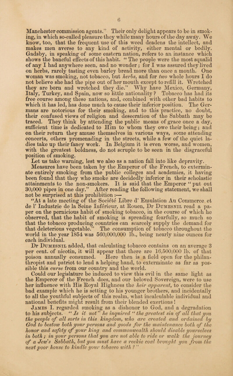 Manchester commission agents.” Their only delight appears to be in smok¬ ing, in which so-called pleasure they while many hours of the day away. We know, too, that the frequent use of this weed deadens the intellect, and makes men averse to any kind of activity, either mental or bodily. Gadsby, in speaking of some eastern nation, refers to an instance which shows the baneful effects of this habit. “ The people were the most squalid of any I had anywhere seen, and no wonder ; for I was assured they lived on herbs, rarely tasting even barley bread more than once a month. One woman was smoking, not tobacco, but herbs, and for tivo whole hours I do not believe she had the pipe out of her mouth except to refill it. Wretched they are born and wretched they die.” Why have Mexico, Germany, Italy, Turkey, and Spain, now so little nationality ? Tobacco has had its free course among these nations, and, combined with other bad habits to which it has led, has done much to cause their inferior position. The Ger¬ mans are notorious for their smoking, and to this practice, no doubt, their confused views of religion and desecration of the Sabbath may be traced. They think by attending the public means of grace once a day, sufficient time is dedicated to Him to whom they owe their being; and on their return they amuse themselves in various ways, some attending concerts, others promenading in the streets, while a few of the quiet la¬ dies take up their fancy work. In Belgium it is even worse, and women, with the greatest boldness, do not scruple to be seen in the disgraceful position of smoking. Let us take warning, lest we also as a nation fall into like depravity. Measures have been taken by the Emperor of the French, to extermin¬ ate entirely smoking from the public colleges and academies, it having been found that they who smoke are decidedly inferior in their scholastic attainments to the non-smokers. It is said that the Emperor “ put out 30,000 pipes in one day.” After reading the following statement, we shall not be surprised at this prohibition :— “At a late meeting of the Societe Libre d’ Emulation Au Commerce et de T Industrie de la Seine Inferieur, at Bouen, Dr Dumesnil read a pa¬ per on the pernicious habit of smoking tobacco, in the course of which he observed, that the habit of smoking is spreading fearfully, so much so that the tobacco producing countries can scarcely supply the demand for that deleterious vegetable.” The consumption of tobacco throughout the world in the year 1854 was 560,000,000 lb., being nearly nine ounces for each individual. Dr Dumesnil added, that calculating tobacco contains on an average 3 per cent, of nicotin, it will appear that there are 16,500,000 lb. of that poison annually consumed. Here then is a field open for the philan¬ thropist and patriot to lend a helping hand, to exterminate as far as pos¬ sible this curse from our country and the world. Could our legislature be induced to view this evil in the same light as the Emperor of the French does, and our beloved Sovereign, were to use her influence with His Boval Highness the heir apparent, to consider the bad example which he is setting to his younger brothers, and incidentally to all the youthful subjects of this realm, what incalculable individual and national benefits might result from their blended exertions ! James I. regarded smoking as a dishonor to God, and a degradation to his subjects. “ Is it not ” he inquired “ the greatest sin of all that you the people of all sorts in this kingdom, who are created and ordained by God to bestow both your persons and goods for the maintenance both of the honor and safety of your king and commonwealth should disable yourselves in both ; in your persons that you are not able to ride or walk the journey of a Jew's Sabbath, but you must have a reelcie coal brought you from the next poor house to kindle your tobacco with ? ”