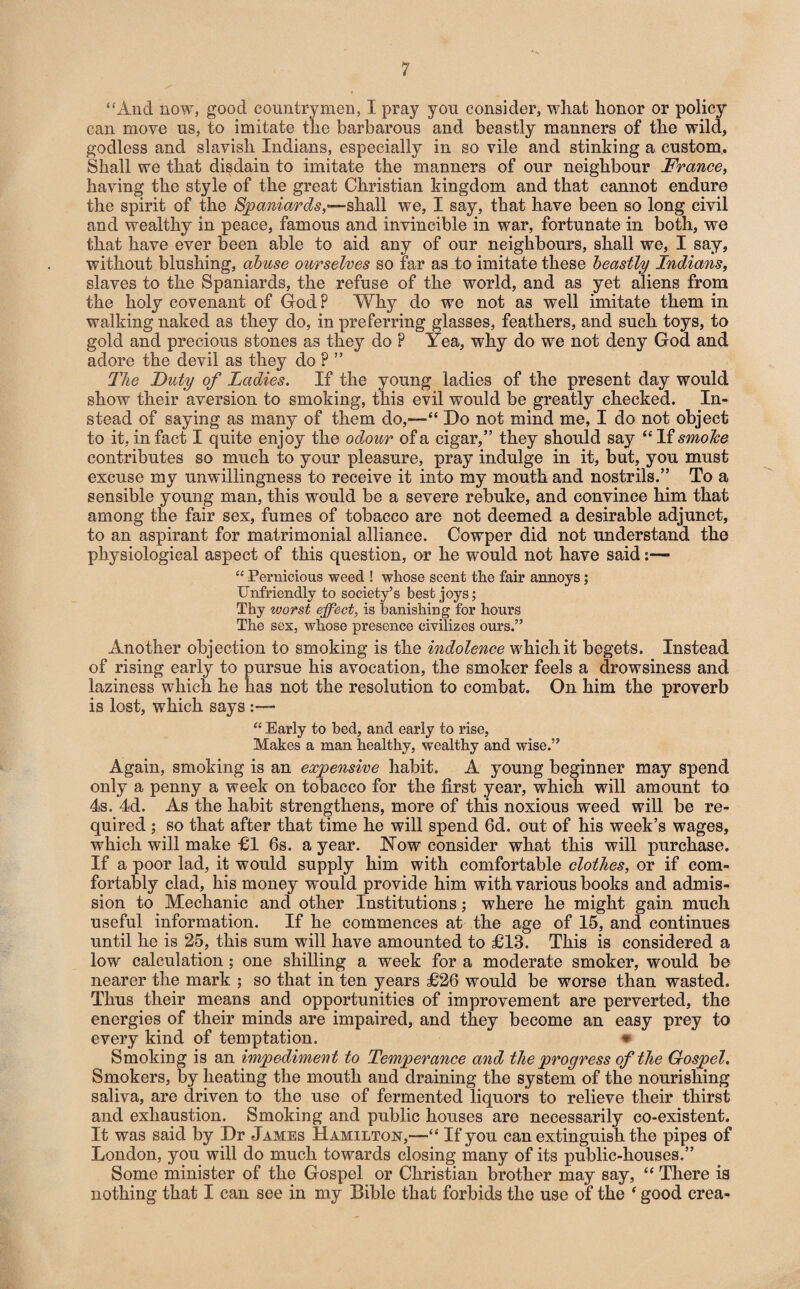 “xlnd now, good countrymen, I pray you consider, what honor or policy can move us, to imitate the barbarous and beastly manners of the wild, godless and slavish Indians, especially in so vile and stinking a custom. Shall we that disdain to imitate the manners of our neighbour France, having the style of the great Christian kingdom and that cannot endure the spirit of the Spaniards,—shall we, I say, that have been so long civil and wealthy in peace, famous and invincible in war, fortunate in both, we that have ever been able to aid any of our neighbours, shall we, I say, without blushing, abuse ourselves so far as to imitate these beastly Indians, slaves to the Spaniards, the refuse of the world, and as yet aliens from the holy covenant of God? Why do we not as well imitate them in walking naked as they do, in preferring glasses, feathers, and such toys, to gold and precious stones as they do ? Yea, why do we not deny God and adore the devil as they do ? ” The Duty of Ladies. If the young ladies of the present day would show their aversion to smoking, this evil would be greatly checked. In¬ stead of saying as many of them do,—“ Do not mind me, I do not object to it, in fact I quite enjoy the odour of a cigar,” they should say “ If smolce contributes so much to your pleasure, pray indulge in it, but, you must excuse my unwillingness to receive it into my mouth and nostrils.” To a sensible young man, this would be a severe rebuke, and convince him that among the fair sex, fumes of tobacco are not deemed a desirable adjunct, to an aspirant for matrimonial alliance. Cowper did not understand the physiological aspect of this question, or he would not have said:— “ Pernicious weed ! whose scent the fair annoys; Unfriendly to society’s best joys; Thy worst effect, is banishing for hours The sex, whose presence civilizes ours.” Another objection to smoking is the indolence which it begets. Instead of rising early to pursue his avocation, the smoker feels a drowsiness and laziness which he has not the resolution to combat. On him the proverb is lost, which says :— “ Early to bed, and early to rise, Makes a man healthy, wealthy and wise.” Again, smoking is an expensive habit. A young beginner may spend only a penny a week on tobacco for the first year, which will amount to 4s. 4d. As the habit strengthens, more of this noxious weed will be re¬ quired ; so that after that time he will spend 6d. out of his week’s wages, which will make El 6s. a year. Now consider what this will purchase. If a poor lad, it would supply him with comfortable clothes, or if com¬ fortably clad, his money would provide him with various books and admis¬ sion to Mechanic and other Institutions; where he might gain much useful information. If he commences at the age of 15, and continues until he is 25, this sum will have amounted to £13. This is considered a low calculation; one shilling a week for a moderate smoker, would be nearer the mark ; so that in ten years £26 would be worse than wasted. Thus their means and opportunities of improvement are perverted, the energies of their minds are impaired, and they become an easy prey to every kind of temptation. * Smoking is an impediment to Temperance and the progress of the Gospel. Smokers, by heating the mouth and draining the system of the nourishing saliva, are driven to the use of fermented liquors to relieve their thirst and exhaustion. Smoking and public houses are necessarily co-existent. It was said by Dr James Hamilton,—“ If you can extinguish the pipes of London, you will do much towards closing many of its public-houses.” Some minister of the Gospel or Christian brother may say, “ There is nothing that I can see in my Bible that forbids the use of the f good crea-