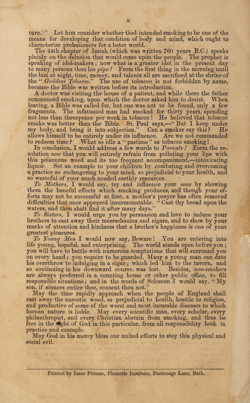 ture.’ ” Let him consider whether God intended smoking to be one of the means for developing that condition of body and mind, which ought to characterize probationers for a beter world. The 44th chapter of Isaiah (which was written 760 years B.C.) speaks plainly on the delusion that would come upon the people. The prophet is speaking of idol-makers ; now what is a greater idol in the present day to many persons than his pipe ? From the first thing in the morning until the last at night, time, money, and talents all are sacrificed at the shrine of the “ Goddess Tobacco.” The use of tobacco is not forbidden by name, because the Bible was written before its introduction. A doctor was visiting the house of a patient, and while there the father commenced smoking, upon which the doctor asked him to desist. When leaving, a Bible was called for, but one was not to be found, only a few fragments. The infatuated man had smoked for thirty years, spending not less than threepence per week in tobacco ! He believed that tobacco smoke was better than the Bible. St. Paul says,—“ But I keep under my body, and bring it into subjection.” Can a smoker say this? He allows himself to be entirely under its influence. Are we not commanded to redeem time P What so idle a “ pastime ” as tobacco smoking! In conclusion, I would address a few words to Parents ! Form the re¬ solution now that you will entirely refrain from polluting your lips with this poisonous weed and its too frequent accompaniment,—intoxicating liquor. Set an example to your children by combating and overcoming a practice so endangering to your mind, so prejudicial to your health, and so wasteful of your much needed earthly resources. To Mothers, I would say, try and influence your sons by showing them the baneful effects which smoking produces, and though your ef¬ forts may not be successful at first, a mother’s prayer has often removed difficulties that once appeared insurmountable. “ Cast thy bread upon the waters, and thou shalt find it after many days.” To Sisters, I would urge you by persuasion and love to induce your brothers to cast away their meerschaums and cigars, and to show by your marks of attention and kindness that a brother’s happiness is one of your greatest pleasures. To Young Men I would now say, Beware! You are entering into life young, hopeful, and enterprising. The world stands open before you ; you will have to battle with numerous temptations that will surround you on every hand ; you require to be guarded. Many a young man can date his overthrow to indulging in a cigar ; which led him to the tavern, and so continuing in his downward course, was lost. Besides, non-smo/cers are always preferred in a counting house or other public office, to fill responsible situations; and in the words of Solomon I would say, “ My son, if sinners entice thee, consent thou not.” May the time rapidly approach when the people of England shall cast away the narcotic weed, as prejudicial to health, hostile to religion, and productive of some of the worst and most incurable diseases to which human nature is liable. May every scientific man, every scholar, every philanthropist, and every Christian abstain from smoking, and thus be free in the Sight of God in this particular, from all responsibility both in practice and example. May God in his mercy bless our united efforts to stay this physical and social evil. Printed by Isaac Pitman, Phonetic Institute, Parsonage Lane, Bath.