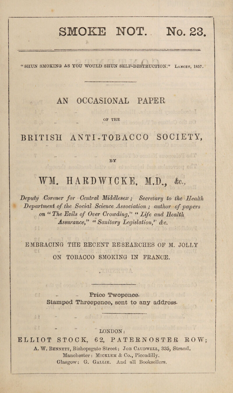 SMOKE NOT.. No. 28. “ SHUN SMOKING AS YOU WOULD SHUN SELF-DESTRUCTION” Lancet, 1857. AN OCCASIONAL PAPER OP THE BRITISH ANTI-TOBACCO SOCIETY, BY WM. HARDWIOKE, M.D., Ac., Deputy Coroner for Central Middlesex; Secretary to the Health Department of the Social Science Association ; author of papers on “ The Evils of Over Crowding,” “ Life and Health Assurance“ Sanitary Legislation f de. EMBRACING THE RECENT RESEARCHES OF M. JOLLY ON TOBACCO SMOKING IN FRANCE. Price Twopence- Stamped Threepence, sent to any address. LONDON: ELLIOT STOCK, 62, PATERNOSTER ROW; A. W. Bennett, Bishopsgate Street; Job Caudwell, 335, Strand. Manchester: Micklem & Co., Piccadilly. Glasgow: G. Gallie. And all Booksellers.