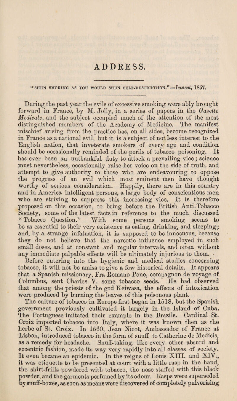 ADDRESS. <c SHUN SMOKING AS YOU WOULD SHUN SELF-DESTRUCTION.”—Lancet, 1857. During the past year the evils of excessive smoking were ably brought forward in France, by M. Jolly, in a series of papers in the Gazette Medicate, and the subject occupied much of the attention of the most distinguished members of the Academy of Medicine. The manifest mischief arising from the practice has, on all sides, become recognized in France as a national evil, but it is a subject of not less interest to the English nation, that inveterate smokers of every age and condition should be occasionally reminded of the perils of tobacco poisoning. It has ever been an unthankful duty to attack a prevailing vice ; science must nevertheless, occasionally raise her voice on the side of truth, and attempt to give authority to those who are endeavouring to oppose the progress of an evil which most eminent men have thought Worthy of serious consideration. Happily, there are in this country and in America intelligent persons, a large body of conscientious men who are striving to suppress this increasing vice. It is therefore proposed on this occasion, to bring before the British Anti-Tobacco Society, some of the latest facts in reference to the much discussed “ Tobacco Question.” With some persons smoking seems to be as essential to their very existence as eating, drinking, and sleeping; and, by a strange infatuation, it is supposed to be innocuous, because they do not believe that the narcotic influence employed in such small doses, and at constant and regular intervals, and often without any immediate palpable effects will be ultimately injurious to them. • Before entering into the hygienic and medical studies concerning tobacco, it will not be amiss to give a few historical details. It appears that a Spanish missionary, Fra Romano Pone, compagnon de voyage of Columbus, sent Charles Y. some tobacco seeds. He had observed that among the priests of the god Keiwasa, the effects of intoxication were produced by burning the leaves of this poisonous plant. The culture of tobacco in Europe first began in 1518, but the Spanish government previously cultivated it largely in the Island of Cuba. The Portuguese imitated their example in the Brazils. Cardinal St. Croix imported tobacco into Italy, where it was known then as the herbe of St. Croix. In 1560, Jean Nicot, Ambassador of France at Lisbon, introduced tobacco in the form of snuff, to Catherine de Medicis, as a remedy for headache. Snuff-taking, like every other absurd and eccentric fashion, made its way very rapidly into all classes of society. It even became an epidemic. In the reigns of Louis XIII. and XIV., it was etiquette to be presented at court with a little rasp in the hand, the shirt-frills powdered with tobacco, the nose stuffed with this black powder, and the garments perfumed by its odour. Hasps were superseded by snuff-boxes, as soon as means were discovered of completely pulverising