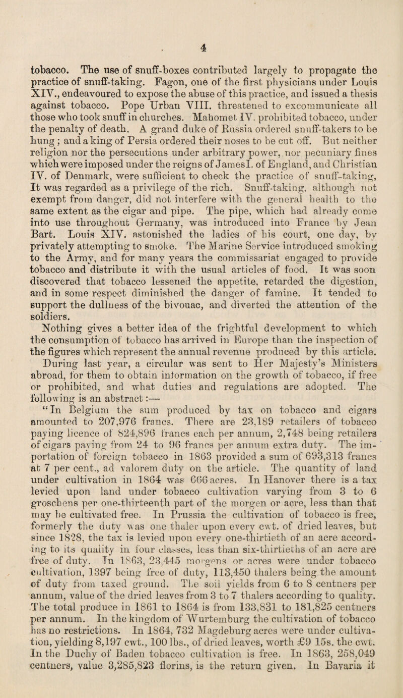 tobacco. The use of snuff-boxes contributed largely to propagate the practice of snuff-taking. Fagon, one of the first physicians under Louis XIV., endeavoured to expose the abuse of this practice, and issued a thesis against tobacco. Pope Urban VIII. threatened to excommunicate all those who took snuff in churches. Mahomet IV. prohibited tobacco, under the penalty of death. A grand duke of Russia ordered snuff-takers to be hung ; and a king of Persia ordered their noses to be cut off. Put neither religion nor the persecutions under arbitrary power, nor pecuniary fines which were imposed under the reigns of JamesI. of England, and Christian IY. of Denmark, were sufficient to check the practice of snuff-taking, It was regarded as a privilege of the rich. Snuff-taking, although not exempt from danger, did not interfere with the general health to the same extent as the cigar and pipe. The pipe, which had already come into use throughout Germany, was introduced into France by Jean Part. Louis XIV. astonished the ladies of his court, one day, by privately attempting to smoke. The Marine Service introduced smoking to the Army, and for many years the commissariat engaged to provide tobacco and distribute it with the usual articles of food. It was soon discovered that tobacco lessened the appetite, retarded the digestion, and in some respect diminished the danger of famine. It tended to support the dullness of the bivouac, and diverted the attention of the soldiers. Nothing gives a better idea of the frightful development to which the consumption of tobacco has arrived in Europe than the inspection of the figures which represent the annual revenue produced by this article. During last year, a circular was sent to Her Majesty’s Ministers abroad, lor them to obtain information on the growth of tobacco, if free or prohibited, and what duties and regulations are adopted. The following is an abstract:— “ In Belgium the sum produced by tax on tobacco and cigars amounted to 207,976 francs. There are 23,189 retailers of tobacco paying licence of 824,896 francs each per annum, 2,748 being retailers of cigars paying from 24 to 96 francs per annum extra duty. The im¬ portation of foreign tobacco in 1863 provided a sum of 693,313 francs at 7 per cent., ad valorem duty on the article. The quantity of land under cultivation in 1864 was 6(56 acres. In Hanover there is a tax levied upon land under tobacco cultivation varying from 3 to 6 groschens per one-thirteenth part of the morgen or acre, less than that may be cultivated free. In Prussia the cultivation of tobacco is free, formerly the duty was one thaler upon every cwt. of dried leaves, but since 1828, the tax is levied upon every one-thirtieth of an acre accord¬ ing to its quality in four classes, less than six-thirtieths of an acre are free of duty. In 1863,23,445 mot-gens or acres were under tobacco cultivation, 1397 being free of duty, 113,450 thalers being the amount of duty from taxed ground. The soil yields from 6 to 8 centners per annum, value of the dried leaves from 3 to 7 thalers according to quality. The total produce in 1861 to 1864 is from 133,831 to 181,825 centners per annum. In the kingdom of AYurtemburg the cultivation of tobacco has no restrictions. In 1864, 732 Magdeburg acres were under cultiva¬ tion, yielding 8,197 cwt., 100 lbs., of dried leaves, worth £9 15s. the cwt. In the Duchy of Baden tobacco cultivation is free. In 1863, 258,049 centners, value 3,285,823 florins, is the return given. In Bayaria it