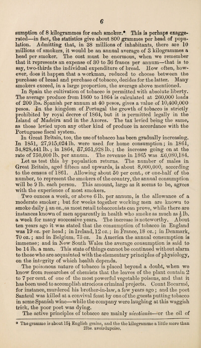 G sumption of 8 kilogrammes for each smoker.* This is perhaps exagge¬ rated—in fact, the statistics give about 800 grammes per head of popu¬ lation. Admitting that, in 38 millions of inhabitants, there are 10 millions of smokers, it would be an annual average of 3 kilogrammes a head per smoker. The cost must he enormous, when we remember that it represents an expense of 30 to 36 francs per annum—that is to say, two-thirds the individual expenditure of bread. How often, how¬ ever, does it happen that a workman, reduced to choose between the purchase of bread and purchase of tobacco, decides for the latter. Many smokers exceed, in a large proportion, the average above mentioned. In Spain the cultivation of tobacco is permitted with absolute liberty. The average produce from 1860 to 1864 is calculated at 260,000 loads of 200 lbs. Spanish per annum at 40 pesos, gives a value of 10,400,000 pesos. In the kingdom of Portugal the growth of tobacco is strictly prohibited by royal decree of 1864, but it is permitted legally in the Island of Madeira and in the Azores. The tax levied being the same, as those levied upon any other kind of produce in accordance with the Portuguese fiscal system. In Great Britain, too, the use of tobacco has been gradually increasing. In 1851, 27,915,0241b. were used for home consumption; in 1861, 34,828,441 lb.; in 1864, 37,951,928 lb.; the increase going on at the rate of 750,000 lb. per annum. The revenue in 1865 was £6,080,184. Let us test this by population returns. The number of males in Great Britain, aged fifteen and upwards, is about 8,000,000, according to the census of 1861. Allowing about 50 per cent., or one-half of the number, to represent the smokers of the country, the annual consumption will be 9 lb. each person. This amount, large as it seems to be, agrees with the experience of most smokers. Two ounces a week, or above 6 lb. per annum, is the allowance of a moderate smoker ; but for weeks together working men are knowu to smoke daily ^ an oz.,as most retail tobacconists can prove, while there are instances known of men apparently in health who smoke as much as \ lb. a week for many successive years. The increase is noteworthy. About ten years ago it was stated that the consumption of tobacco in England was 19 oz. per head ; in Ireland, 12 oz.; in France, 18 oz.; in Denmark, 70 oz.; and in Belgium. 73 oz. In America the annual consumption is immense; and in New South Wales the average consumption is said to be 14 lb. a man. This state of things cannot be continued without alarm to those who are acquainted with the elementary principles of physiology, on the integrity of which health depends. The poisonous nature of tobacco is placed beyond a doubt, when we know from researches of chemists that the leaves of the plant contain 2 to 7 per cent, of one of the most powerful vegetable poisons, and that it has been used to accomplish atrocious criminal projects. Count Bocarme, for instance, murdered his brother-in-law, a few years ago ; and the poet Santeul was killed at a convival feast by one of the guests putting tobacco in some Spanish wine—while the company were laughing at this waggish trick, the poor poet was dying. The active principles of tobacco are mainly nicotianin—or the oil of * The gramme is about 15| English grains, and the the kilogramme a little more than 21bs. avoirdupoise.