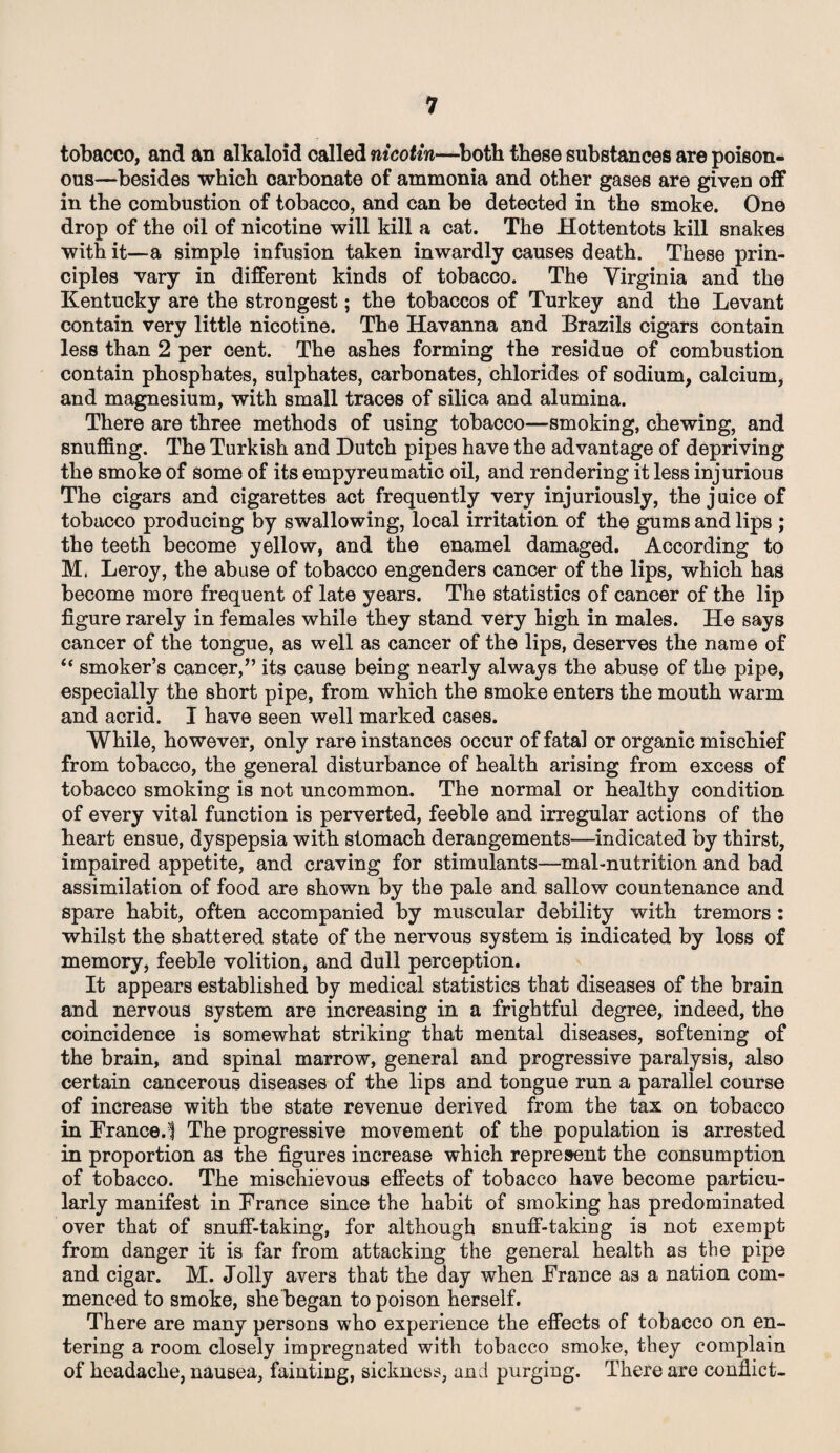 tobacco, and an alkaloid called nicotin—both these substances are poison¬ ous—besides which carbonate of ammonia and other gases are given off in the combustion of tobacco, and can be detected in the smoke. Ono drop of the oil of nicotine will kill a cat. The Hottentots kill snakes with it—a simple infusion taken inwardly causes death. These prin¬ ciples vary in different kinds of tobacco. The Virginia and the Kentucky are the strongest; the tobaccos of Turkey and the Levant contain very little nicotine. The Havanna and Brazils cigars contain less than 2 per cent. The ashes forming the residue of combustion contain phosphates, sulphates, carbonates, chlorides of sodium, calcium, and magnesium, with small traces of silica and alumina. There are three methods of using tobacco—smoking, chewing, and snuffing. The Turkish and Dutch pipes have the advantage of depriving the smoke of some of its empyreumatic oil, and rendering it less injurious The cigars and cigarettes act frequently very injuriously, the juice of tobacco producing by swallowing, local irritation of the gums and lips ; the teeth become yellow, and the enamel damaged. According to M. Leroy, the abuse of tobacco engenders cancer of the lips, which has become more frequent of late years. The statistics of cancer of the lip figure rarely in females while they stand very high in males. He says cancer of the tongue, as well as cancer of the lips, deserves the name of “ smoker’s cancer,” its cause being nearly always the abuse of the pipe, especially the short pipe, from which the smoke enters the mouth warm and acrid. I have seen well marked cases. While, however, only rare instances occur of fatal or organic mischief from tobacco, the general disturbance of health arising from excess of tobacco smoking is not uncommon. The normal or healthy condition of every vital function is perverted, feeble and irregular actions of the heart ensue, dyspepsia with stomach derangements—indicated by thirst, impaired appetite, and craving for stimulants—mal-nutrition and bad assimilation of food are shown by the pale and sallow countenance and spare habit, often accompanied by muscular debility with tremors : whilst the shattered state of the nervous system is indicated by loss of memory, feeble volition, and dull perception. It appears established by medical statistics that diseases of the brain and nervous system are increasing in a frightful degree, indeed, the coincidence is somewhat striking that mental diseases, softening of the brain, and spinal marrow, general and progressive paralysis, also certain cancerous diseases of the lips and tongue run a parallel course of increase with the state revenue derived from the tax on tobacco in France.1 The progressive movement of the population is arrested in proportion as the figures increase which represent the consumption of tobacco. The mischievous effects of tobacco have become particu¬ larly manifest in France since the habit of smoking has predominated over that of snuff-taking, for although snuff-taking is not exempt from danger it is far from attacking the general health as the pipe and cigar. M. Jolly avers that the day when France as a nation com¬ menced to smoke, she began to poison herself. There are many persons who experience the effects of tobacco on en¬ tering a room closely impregnated with tobacco smoke, they complain of headache, nausea, fainting, sickness, and purging. There are conflict-