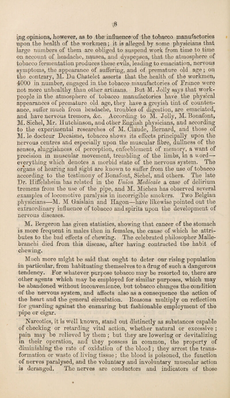 ing opinions, however, as to the influence of the tobacco manufactories upon the health of the workmen; it is alleged by some physicians that large numbers of them are obliged to suspend work from time to time on account of headache, nausea, and dyspepsea, that the atmosphere of tobacco fermentation produces these evils, leading to emaciation, nervous symptoms, the appearance of suffering, and of premature old age ; on the contrary, M. Du Chatelet asserts that the health of the workmen, 4000 in number, engaged in the tobacco manufactories of France were not more unhealthy than other artizans. But M. Jolly says that work¬ people in the atmosphere of tobacco manufactories have the physical appearances of premature old age, they have a greyish tint of counten¬ ance, suffer much from headache, troubles of digestion, are emaciated, and have nervous tremors, &c. According to M. Jolly, M. Bonafont, M. Sichel, Mr. Hutchinson, and other English physicians, and according to the experimental researches of M. Claude, Bernard, and those of M. le docteur Decaisne, tobacco shows its effects principally upon the nervous centres and especially upon the muscular fibre, dullness of the senses, sluggishness of perception, enfeeblement of memory, a want of precision in muscular movement, trembling of the limbs, in a word—• everything which denotes a morbid state of the nervous system. The organs of hearing and sight are known to suffer from the use of tobacco according to the testimony of Bonafont, Sichel, and others. The late Dr. Hiffelsheim has related in the Union Medicate a case of delirium tremens from the use of the pipe, and M. Michea has observed several examples of locomotive paralysis in incorrigible smokers. Two Belgian physicians—M. M (Jaislain and Hagon—have likewise pointed out the extraordinary influence of tobacco and spirits upon the development of nervous diseases. M„ Bergeron has given statistics, showing that cancer of the stomach is more frequent in males then in females, the cause of which he attri¬ butes to the bad effects of chewing. The celebrated philosopher Malle- branchi died from this disease, after having contracted the habit of chewing. Much more might be said that ought to deter our rising population in particular, from habituating themselves to a drug of such a dangerous tendency. For whatever purpose tobacco may be resorted to, there are other agents which may be employed for similar purposes, which may be abandoned without inconvenience, but tobacco changes the condition of the nervous system, and affects also as a consequence the action of the heart and the general circulation. Beasons multiply on reflection for guarding against the ensnaring but fashionable employment of the pipe or cigar, Narcotics, it is well known, stand out distinctly as substances capable of checking or retarding vital action, whether natural or excessive ; pain may be relieved by them ; but they are lowering or devitalizing in their operation, and they possess in common, the property of diminishing the rate of oxidation of the blood; they arrest the trans¬ formation or waste of living tissue; the blood is poisoned, the function of nerves paralysed, and the voluntary and involuntary muscular action is deranged. The nerves are conductors and indicators of those