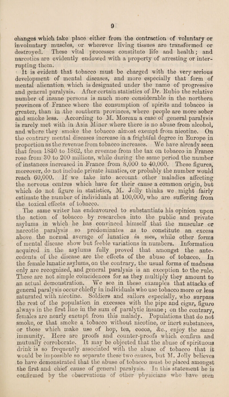 changes which take place either from the contraction of voluntary or involuntary muscles, or wherever living tissues are transformed or destroyed. These vital processes constitute life and health; and narcotics are evidently endowed with a property of arresting or inter¬ rupting them. It is evident that tobacco must be charged with the very serious development of mental diseases, and more especially that form of mental alienation -which is designated under the name of progressive and general paralysis. After certain statistics of Dr. Pubio the relative number of insane persons is much more considerable in the northern provinces of France where the consumption of spirits and tobacco is greater, than in the southern provinces, where people are more sober and smoke less. According to M. Moreau a case of general paralysis is rarely met with in Asia Minor where there is no abuse from alcohol, and where they smoke the tobacco almost exempt from nicotine. On the contrary mental diseases increase in a frightful degree in Europe in proportion as the revenue from tobacco increases. We have already seen that from 1830 to 1862, the revenue from the tax on tobacco in France rose from 30 to 200 millions, while during the same period the number of instances increased in France from 8,000 to 40,000. These figures, moreover, do not include private lunatics, or probably the number would reach 60,000. If we take into account other maladies affecting the nervous centres which have for their cause a common origin, but which do not figure in statistics, M. Jolly thinks we might fairly estimate the number of individuals at 100,000, who are suffering from the toxical effects of tobacco. The same writer has endeavoured to substantiate his opinion upon the action of tobacco by researches into the public and private asylums in which he has convinced himself that the muscular or narcotic paralysis so predominates as to constitute an excess above the normal average of lunatics in men, while other forms of mental disease show but feeble variations in numbers. Information acquired in the asylums fully proved that amongst the ante¬ cedents of the disease are the effects of the abuse of tobacco. In the female lunatic asylums, on the contrary, the usual forms of madness only are recognized, and general paralysis is an exception to the rule. These are not simple coincidences for as they multiply they amount to an actual demonstration. We see in these examples that attacks of general paralysis occur chiefly in individuals who use tobacco more or less saturated with nicotine. Soldiers and sailors especially, who surpass the rest of the population in excesses with the pipe and cigar, figure always in the first line in the sum of paralytic insane; on the contrary, females are nearly exempt from this malady. Populations that do not smoke, or that smoke a tobacco without nicotine, or inert substances, or those which make use of hop, tea, cocoa, &c., enjoy the same immunity. Here are proofs and counter-proofs which confirm and mutually corroborate. It may be objected that the abuse of spirituous drink is so frequently associated with the abuse of tobacco that it would be impossible so separate these two causes, hut M. Jolly believes to have demonstrated that the abuse of tobacco must be placed amongst the first and chief cause of general paralysis. In this statement he is confirmed by the observations of other physicians who have seen