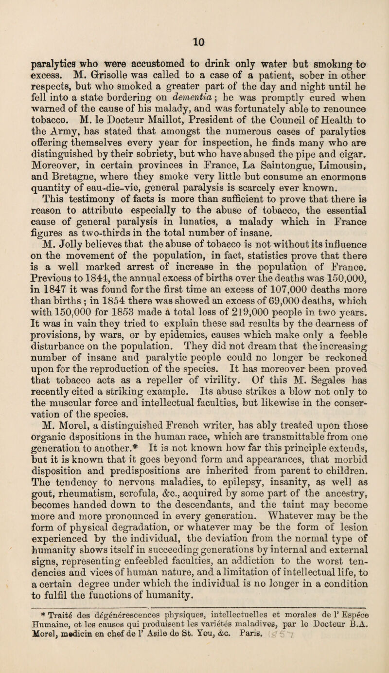 paralytica who were accustomed to drink only water but smoking to excess. M. Grisolle was called to a case of a patient, sober in other respects, but who smoked a greater part of the day and night until he fell into a state bordering on dementia; he was promptly cured when warned of the cause of his malady, and was fortunately able to renounce tobacco. M. le Docteur Maillot, President of the Council of Health to the Army, has stated that amongst the numerous cases of paralytics offering themselves every year for inspection, he finds many who are distinguished by their sobriety, but who have abused the pipe and cigar. Moreover, in certain provinces in France, La Saintongue, Limousin, and Bretagne, where they smoke very little but consume an enormous quantity of eau-die-vie, general paralysis is scarcely ever known. This testimony of facts is more than sufficient to prove that there is reason to attribute especially to the abuse of tobacco, the essential cause of general paralysis in lunatics, a malady which in France figures as two-thirds in the total number of insane. M. Jolly believes that the abuse of tobacco is not without its influence on the movement of the population, in fact, statistics prove that there is a well marked arrest of increase in the population of France. Previous to 1844, the annual excess of births over the deaths was 150,000, in 1847 it was found for the first time an excess of 107,000 deaths more than births ; in 1854 there was showed an excess of 69,000 deaths, which with 150,000 for 1853 made a total loss of 219,000 people in two years. It was in vain they tried to explain these sad results by the dearness of provisions, by wars, or by epidemics, causes which make only a feeble disturbance on the population. They did not dream that the increasing number of insane and paralytic people could no longer be reckoned upon for the reproduction of the species. It has moreover been proved that tobacco acts as a repeller of virility. Of this M. Segales has recently cited a striking example. Its abuse strikes a blow not only to the muscular force and intellectual faculties, but likewise in the conser¬ vation of the species. M. Morel, a distinguished French writer, has ably treated upon those organic dspositions in the human race, which are transmittable from one generation to another.* It is not known how far this principle extends, but it is known that it goes beyond form and appearances, that morbid disposition and predispositions are inherited from parent to children. The tendency to nervous maladies, to epilepsy, insanity, as well as gout, rheumatism, scrofula, &c., acquired by some part of the ancestry, becomes handed down to the descendants, and the taint may become more and more pronounced in every generation. Whatever may be the form of physical degradation, or whatever may be the form of lesion experienced by the individual, the deviation from the normal type of humanity shows itself in succeeding generations by internal and external signs, representing enfeebled faculties, an addiction to the worst ten¬ dencies and vices of human nature, and a limitation of intellectual life, to a certain degree under which the individual is no longer in a condition to fulfil the functions of humanity. * Traits des degenerescences physiques, intellects ell es et morales de 1’ Espece Humaine, et les causes qui produisent les varietes maladivee, par lo Docteur B.A. Morel, medicin en chef de 1’ Aeile de St. You, &c, Paris.