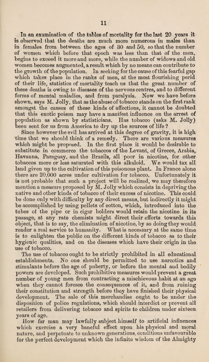 In an examination of the tables of mortality for the last 20 years it is observed that the deaths are much more numerous in males than in females from between the ages of BO and 50, so that the number of women which before that epoch was less than that of the men, begins to exceed it more and more, while the number of widows and old women becomes augmented, a result which by no means can contribute to the growth of the population. In seeking for the cause of this fearful gap which takes place in the ranks of men, at the most flourishing perid of their life, statistics of mortality teach us that the great number of these deaths is owing to diseases of the nervous centres, and to different forms of mental maladies, and from paralysis. Now we have before shown, says M. Jolly, that as the abuse of tobacco stands on the first rank amongst the causes of these kinds of affections, it cannot be doubted that this exotic poison may have a manifest influence on the arrest of population as shown by statisticians. Has tobacco (asks M. Jolly) been sent for us from America to dry up the sources of life ? Since however the evil has arrived at this degree of gravity, it is high time that we should think of a remedy. There are various measures which might be proposed. In the first place it would be desirable to substitute in commerce the tobaccos of the Levant, of Greece, Arabia, Havanna, Paraguay, and the Brazils, all poor in nicotine, for other tobaccos more or less saturated with this alkaloid. We would tax all land given up to the cultivation of this poisonous plant. In France alone there are 20,000 acres under cultivation for tobacco. Unfortunately it is not probable that such a project will be realized, we may therefore mention a measure proposed by M. Jolly which consists in depriving the native and other kinds of tobacco of their excess of nicotine. This could be done only with difficulty by any direct means, but indirectly it might be accomplished by using pellets of cotton, which, introduced into the tubes of the pipe or in cigar holders would retain the nicotine in its passage, at any rate chemists might direct their efforts towards this object, that is to say, the elimination of nicotine, by so doing they would render a real service to humanity.- What is necessary at the same time is to enlighten the public on the different kinds of tobacco as to their hygienic qualities, and on the diseases which have their origin in the use of tobacco. The use of tobacco ought to be strictly prohibited in all educational establishments. No one should be permitted to use narcotics and stimulants before the age of puberty, or before the mental and bodily powers are developed. Such prohibitive measures would prevent a great number of young men from contracting a mischievous habit at an age when they cannot foresee the consequences of it, and from ruining their constitution and strength before they have finished their physical development. The sale of this merchandise ought to be under the disposition of police regulations, which should interdict or prevent all retailers from delivering tobacco and spirits to children under sixteen years of age. How far man may lawfully subject himself to artificial influences which exercise a very baneful effect upon his physical and moral nature, and perpetuate to unknown generations, conditions unfavourable for the perfect development which the infinite wisdom of the Almighty