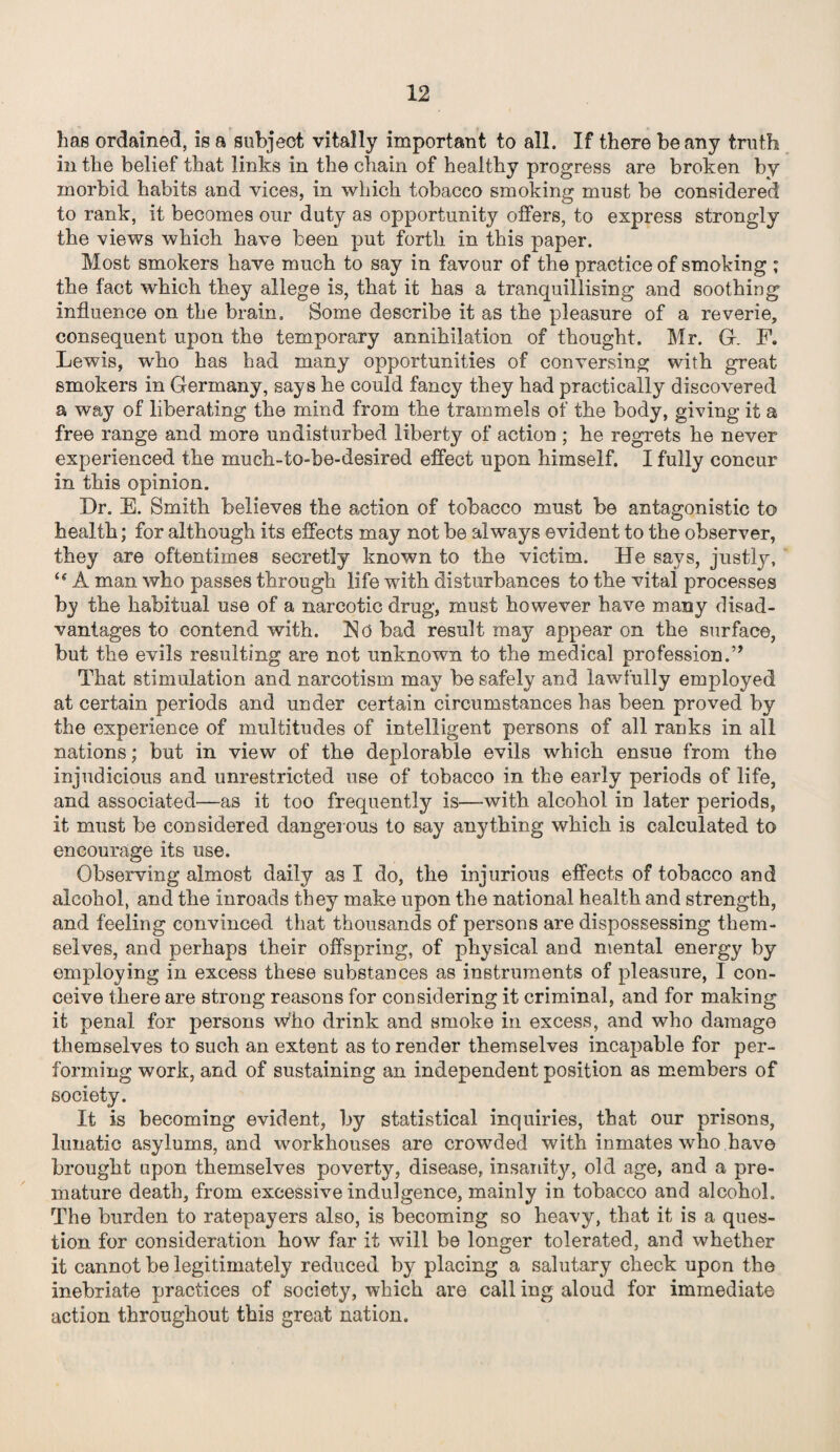 has ordained, is a subject vitally important to all. If there beany truth in the belief that links in the chain of healthy progress are broken by morbid habits and vices, in which tobacco smoking must be considered to rank, it becomes our duty as opportunity offers, to express strongly the views which have been put forth in this paper. Most smokers have much to say in favour of the practice of smoking ; the fact which they allege is, that it has a tranquillising and soothing influence on the brain. Some describe it as the pleasure of a reverie, consequent upon the temporary annihilation of thought. Mr. G. F. Lewis, who has had many opportunities of conversing with great smokers in Germany, says he could fancy they had practically discovered a way of liberating the mind from the trammels of the body, giving it a free range and more undisturbed liberty of action ; he regrets he never experienced the much-to-be-desired effect upon himself. I fully concur in this opinion. Dr. E. Smith believes the action of tobacco must be antagonistic to health; for although its effects may not be always evident to the observer, they are oftentimes secretly known to the victim. He says, justly, “ A man who passes through life with disturbances to the vital processes by the habitual use of a narcotic drug, must however have many disad¬ vantages to contend with. No bad result may appear on the surface, but the evils resulting are not unknown to the medical profession.” That stimulation and narcotism may be safely and lawfully employed at certain periods and under certain circumstances has been proved by the experience of multitudes of intelligent persons of all ranks in all nations; but in view of the deplorable evils which ensue from the injudicious and unrestricted use of tobacco in the early periods of life, and associated—as it too frequently is—with alcohol in later periods, it must be considered dangerous to say anything which is calculated to encourage its use. Observing almost daily as I do, the injurious effects of tobacco and alcohol, and the inroads they make upon the national health and strength, and feeling convinced that thousands of persons are dispossessing them¬ selves, and perhaps their offspring, of physical and mental energy by employing in excess these substances as instruments of pleasure, I con¬ ceive there are strong reasons for considering it criminal, and for making it penal for persons who drink and smoke in excess, and who damage themselves to such an extent as to render themselves incapable for per¬ forming work, and of sustaining an independent position as members of society. It is becoming evident, by statistical inquiries, that our prisons, lunatic asylums, and workhouses are crowded with inmates who have brought upon themselves poverty, disease, insanity, old age, and a pre¬ mature death, from excessive indulgence, mainly in tobacco and alcohol. The burden to ratepayers also, is becoming so heavy, that it is a ques¬ tion for consideration how far it will be longer tolerated, and whether it cannot be legitimately reduced by placing a salutary check upon the inebriate practices of society, which are call ing aloud for immediate action throughout this great nation.