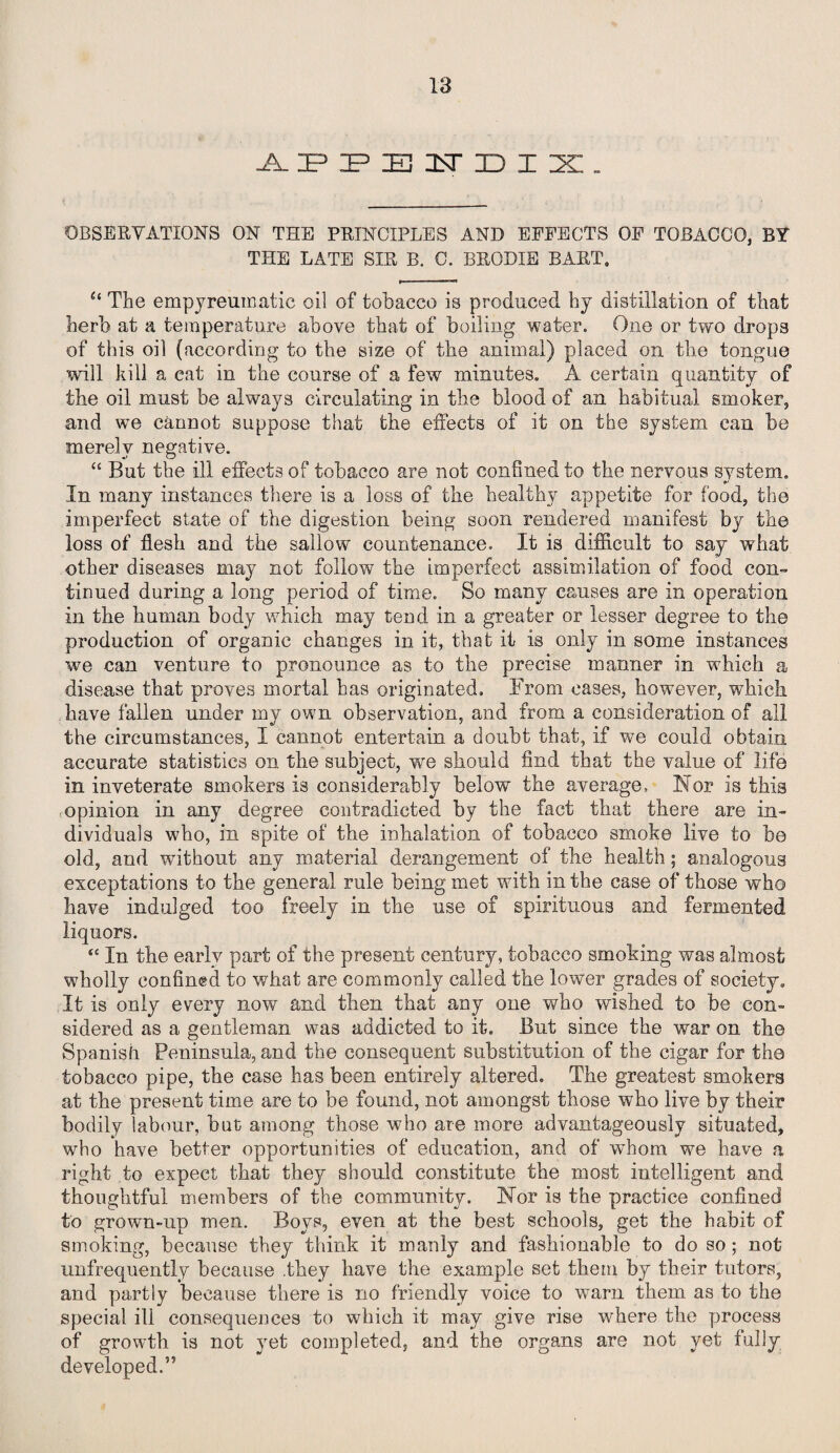 APPENDIX. OBSERVATIONS ON THE PRINCIPLES AND EFFECTS OF TOBACCO, BY THE LATE SIR B. C. BRODXE BART. u The empyreumatic oil of tobacco is produced hy distillation of that herb at a temperature above that of boiling water. One or two drops of this oil (according to the size of the animal) placed on the tongue will kill a cat in the course of a few minutes. A certain quantity of the oil must be always circulating in the blood of an habitual smoker, and we cannot suppose that the effects of it on the system can be merely negative. “ But tbe ill effects of tobacco are not confined to the nervous system. In many instances there is a loss of the healthy appetite for food, the imperfect state of the digestion being soon rendered manifest by the loss of flesh and the sallow countenance. It is difficult to say what other diseases may not follow the imperfect assimilation of food con¬ tinued during a long period of time. So many causes are in operation in the human body which may tend in a greater or lesser degree to the production of organic changes in it, that it is only in some instances we can venture to pronounce as to the precise manner in which a disease that proves mortal has originated. From cases, however, which have fallen under my own observation, and from a consideration of all the circumstances, I cannot entertain a doubt that, if we could obtain accurate statistics on the subject, we should find that the value of life in inveterate smokers is considerably below the average, Nor is this opinion in any degree contradicted by the fact that there are in¬ dividuals who, in spite of the inhalation of tobacco smoko live to be old, and without any material derangement of the health; analogous exceptations to the general rule being met with in the case of those who have indulged too freely in the use of spirituous and fermented liquors. <c In the early part of the present century, tobacco smoking was almost wholly confined to what are commonly called the lower grades of society. It is only every now and then that any one who wished to be con¬ sidered as a gentleman was addicted to it. But since the war on the Spanish Peninsula, and the consequent substitution of the cigar for the tobacco pipe, the case has been entirely altered. Tbe greatest smokers at the present time are to be found, not amongst those who live by their bodily labour, but among those who are more advantageously situated, who have better opportunities of education, and of whom we have a right to expect that they should constitute the most intelligent and thoughtful members of the community. Nor is the practice confined to grown-up men. Boys, even at the best schools, get the habit of smoking, because they think it manly and fashionable to do so; not unfrequently because .they have the example set them by their tutors, and partly because there is no friendly voice to warn them as to the special ill consequences to which it may give rise where the process of growth is not }ret completed, and the organs are not yet fully- developed.”