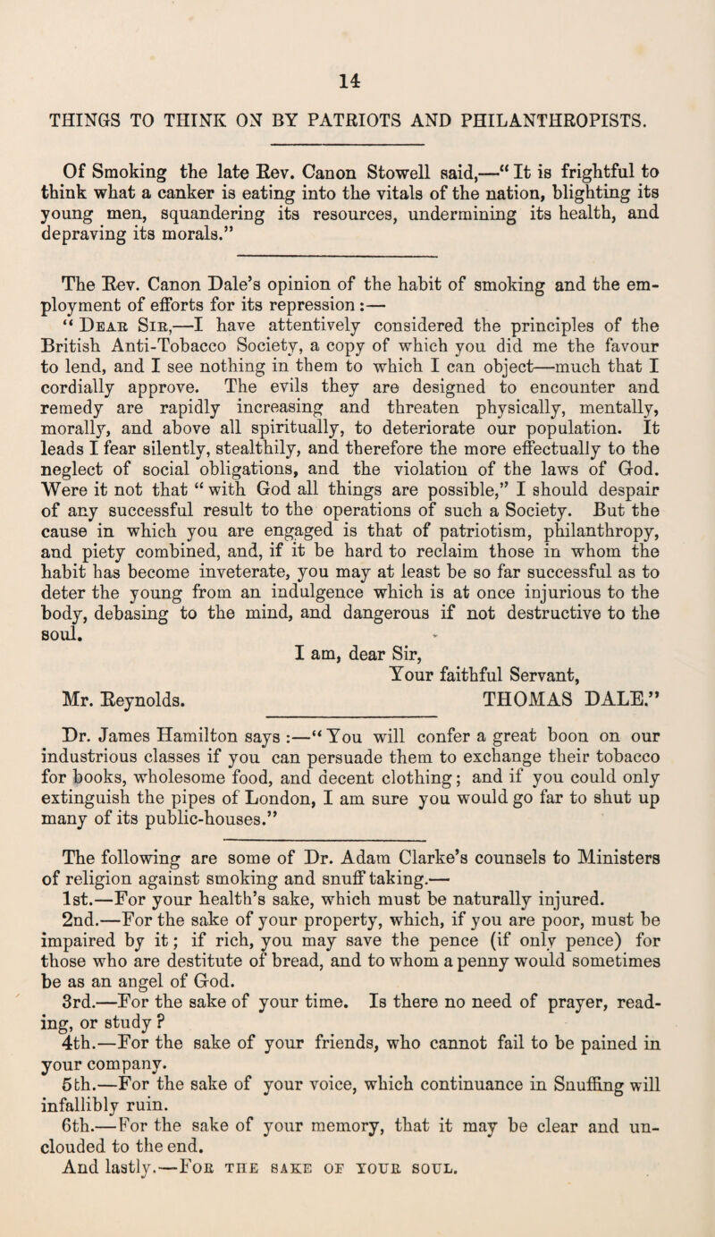 THINGS TO THINK ON BY PATRIOTS AND PHILANTHROPISTS. Of Smoking the late Rev. Canon Stowell said,—“ It is frightful to think what a canker is eating into the vitals of the nation, blighting its young men, squandering its resources, undermining its health, and depraving its morals.” The Rev. Canon Dale’s opinion of the habit of smoking and the em¬ ployment of efforts for its repression :— “ Dear Sir,—I have attentively considered the principles of the British Anti-Tobacco Society, a copy of which you did me the favour to lend, and I see nothing in them to which I can object—much that I cordially approve. The evils they are designed to encounter and remedy are rapidly increasing and threaten physically, mentally, morally, and above all spiritually, to deteriorate our population. It leads I fear silently, stealthily, and therefore the more effectually to the neglect of social obligations, and the violation of the laws of God. Were it not that “ with God all things are possible,” I should despair of any successful result to the operations of such a Society. But the cause in which you are engaged is that of patriotism, philanthropy, and piety combined, and, if it be hard to reclaim those in whom the habit has become inveterate, you may at least be so far successful as to deter the young from an indulgence which is at once injurious to the body, debasing to the mind, and dangerous if not destructive to the soul. I am, dear Sir, Your faithful Servant, Mr. Reynolds. THOMAS DALE.” Dr. James Hamilton says :—“You will confer a great boon on our industrious classes if you can persuade them to exchange their tobacco for books, wholesome food, and decent clothing; and if you could only extinguish the pipes of London, I am sure you would go far to shut up many of its public-houses.” The following are some of Dr. Adam Clarke’s counsels to Ministers of religion against smoking and snulf taking.— 1st.—For your health’s sake, which must be naturally injured. 2nd.—For the sake of your property, which, if you are poor, must be impaired by it; if rich, you may save the pence (if only pence) for those who are destitute of bread, and to whom a penny would sometimes be as an angel of God. 3rd.—For the sake of your time. Is there no need of prayer, read¬ ing, or study ? 4th.—For the sake of your friends, who cannot fail to be pained in your company. 5fch.—For the sake of your voice, which continuance in Snuffing will infallibly ruin. 6th.—For the sake of your memory, that it may be clear and un¬ clouded to the end. And lastly.-—For the sake of your soul.