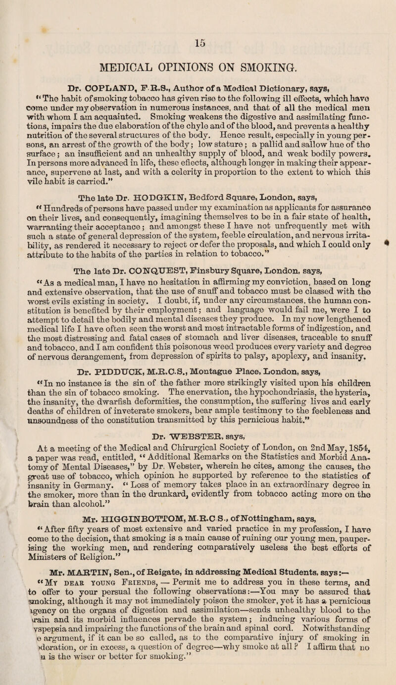 MEDICAL OPINIONS ON SMOKING. Dr. COPLAND, F R.S., Author of a Medical Dictionary, says, The habit of smoking tobacco has given rise to the following ill effects, which have come under my observation in numerous instances, and that of all the medical men with whom I am acquainted. Smoking weakens the digestive and assimilating func¬ tions, impairs the due elaboration of the chyle and of the blood, and prevents a healthy nutrition of the several structures of the body. Hence result, especially in young per¬ sons, an arrest of the growth of the body; low stature; a pallid and sallow hue of the surface; an insufficient and an unhealthy supply of blood, and weak bodily powers. In persons more advanced in life, these effects, although longer in making their appear¬ ance, supervene at last, and with a celerity in proportion to the extent to which this vile habit is carried.” The late Dr. HODGKIN, Bedford Square, London, says,  Hundreds of persons have passed under my examination as applicants for assurance on their lives, and consequently, imagining themselves to be in a fair state of health, warranting their acceptance; and amongst these I have not unfrequently met with such a state of general depression of the system, feeble circulation, and nervous irrita¬ bility, as rendered it necessary to reject or defer the proposals, and which I could only * attribute to the habits of the parties in relation to tobacco.” The late Dr. CONQUEST, Finsbury Square, London, says, «As a medical man, I have no hesitation in affirming my conviction, based on long and extensive observation, that the use of snuff and tobacco must be classed with the worst evils existing in society. I doubt, if, under any circumstances, the human con¬ stitution is benefited by their employment; and language would fail me, were I to attempt to detail the bodily and mental diseases tb ey produce. In my now lengthened medical life I have often seen the worst and most intractable forms of indigestion, and the most distressing and fatal cases of stomach and liver diseases, traceable to snuff and tobacco, and I am confident this poisonous weed produces every variety and degree of nervous derangement, from depression of spirits to palsy, apoplexy, and insanity. Dr. PIDDUCK, M.R.C.S., Montague Place, London, says, tc In no instance is the sin of the father more strikingly visited upon his children than the sin of tobacco smoking. The enervation, the hypochondriasis, the hysteria, the insanity, the dwarfish deformities, the consumption, the suffering lives and early deaths of children of inveterate smokers, bear ample testimony to the feebleness and unsoundness of the constitution transmitted by this pernicious habit.” Dr. WEBSTER, says, At a meeting of the Medical and Chirurgical Society of London, on 2nd May, 1854, a paper was read, entitled, “ Additional Remarks on the Statistics and Morbid Ana¬ tomy of Mental Diseases,” by Dr. Webster, wherein he cites, among the causes, the great use of tobacco, which opinion he supported by reference to the statistics of insanity in Germany. “ Loss of memory takes place in an extraordinary degree in the smoker, more than in the drunkard, evidently from tobacco acting more on the brain than alcohol.” Mr. HIGGINBOTTOM, M.R.C S-, of Nottingham, says, “ After fifty years of most extensive and varied practice in my profession, I have come to the decision, that smoking is a main cause of ruining our young men, pauper¬ ising the working men, and rendering comparatively useless the best efforts of Ministers of Religion.” Mr. MARTIN, Sen., of Reigate, in addressing Medical Students, says:— « My deae young Feiends, — Permit me to address you in these terms, and to offer to your persual the following observations:—You may be assured that smoking, although it may not immediately poison the smoker, yet it has a pernicious igency on the organs of digestion and assimilation—sends unhealthy blood to the \rain and its morbid influences pervade the system; inducing various forms of yspepsia and impairing the functions of the brain and spinal cord. Notwithstanding e argument, if it can be so called, as to the comparative injury of smoking in ^deration, or in excess, a question of degree—why smoke at all ? I affirm that no u is the wiser or better for smoking.”