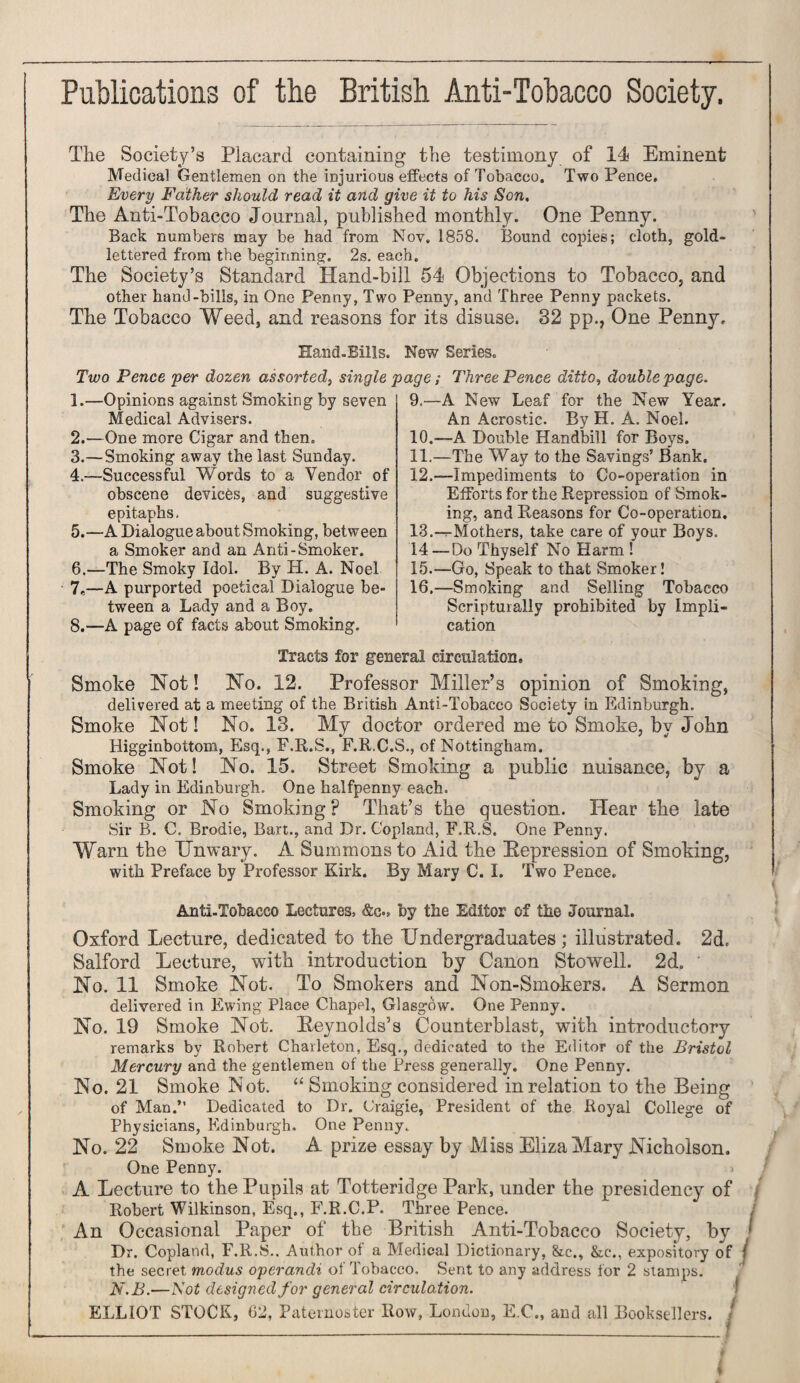 Publications of the British Anti-Tobacco Society. The Society’s Placard containing the testimony of 14 Eminent Medical Gentlemen on the injurious effects of Tobacco. Two Pence. Every Father should read it and give it to his Son. The Anti-Tobacco Journal, published monthly. One Penny. Back numbers may be had from Nov. 1858. Bound copies; cloth, gold- lettered from the beginning. 2s. each. The Society’s Standard Hand-bill 54 Objections to Tobacco, and other hand-bills, in One Penny, Two Penny, and Three Penny packets. The Tobacco Weed, and reasons for its disuse. 32 pp., One Penny. Hand. Bills. New Series. Two Pence per dozen assorted, single page; Three Pence ditto, double page. 1. —Opinions against Smoking by seven Medical Advisers. 2. —One more Cigar and then. 3. —Smoking away the last Sunday. 4. —Successful Words to a Vendor of obscene devices, and suggestive epitaphs. 5. —A Dialogue about Smoking, between a Smoker and an Anti-Smoker. 6. —The Smoky Idol. By H. A. Noel 7*—A purported poetical Dialogue be¬ tween a Lady and a Boy. 8.—A page of facts about Smoking. 9. —A New Leaf for the New Year. An Acrostic. By H. A. Noel. 10. —A Double Handbill for Boys. 11. —The Way to the Savings’ Bank. 12. —Impediments to Co-operation in Efforts for the Depression of Smok¬ ing, and Reasons for Co-operation. 13. -^Mothers, take care of your Boys. 14—Do Thyself No Harm ! 15. —Go, Speak to that Smoker! 16. —Smoking and Selling Tobacco Scripturally prohibited by Impli¬ cation Tracts for general circulation. Smoke Hot! No. 12. Professor Miller’s opinion of Smoking, delivered at a meeting of the British Anti-Tobacco Society in Edinburgh. Smoke Not! No. 13. My doctor ordered me to Smoke, by John Higginbottom, Esq., F.R.S., F.R.C.S., of Nottingham. Smoke Not! No. 15. Street Smoking a public nuisance, by a Lady in Edinburgh. One halfpenny each. Smoking or No Smoking? That’s the question. Hear the late Sir B. C. Brodie, Bart., and Dr. Copland, F.R.S. One Penny. Warn the Unwary. A Summons to Aid the Eepression of Smoking, with Preface by Professor Kirk. By Mary C. I. Two Pence. Anti.Tobacco Lectures, «&c.» by the Editor of the Journal. Oxford Lecture, dedicated to the Undergraduates; illustrated. 2d, Salford Lecture, with introduction by Canon Stowell. 2d. ' No. 11 Smoke Not. To Smokers and Non-Smokers. A Sermon delivered in Ewing Place Chapel, Glasgow. One Penny. No. 19 Smoke Not. Reynolds’s Counterblast, with introductory remarks by Robert Charleton, Esq., dedicated to the Editor of the Bristol Mercury and the gentlemen of the Press generally. One Penny. No. 21 Smoke Not. “ Smoking considered in relation to the Being of Man.” Dedicated to Dr. Craigie, President of the Royal College of Physicians, Edinburgh. One Penny. No. 22 Smoke Not. A prize essay by Miss Eliza Mary Nicholson. One Penny. » A Lecture to the Pupils at Totteridge Park, under the presidency of Robert Wilkinson, Esq., F.R.C.P. Three Pence. / An Occasional Paper of the British Anti-Tobacco Society, by * Dr. Copland, F.R.S.. Author of a Medical Dictionary, &c., &c., expository of / the secret modus operandi of Tobacco. Sent to any address for 2 stamps. N.B.—Not designed for general circulation. ELLIOT STOCK, 62, Paternoster Row, London, E.C., and all Booksellers, j