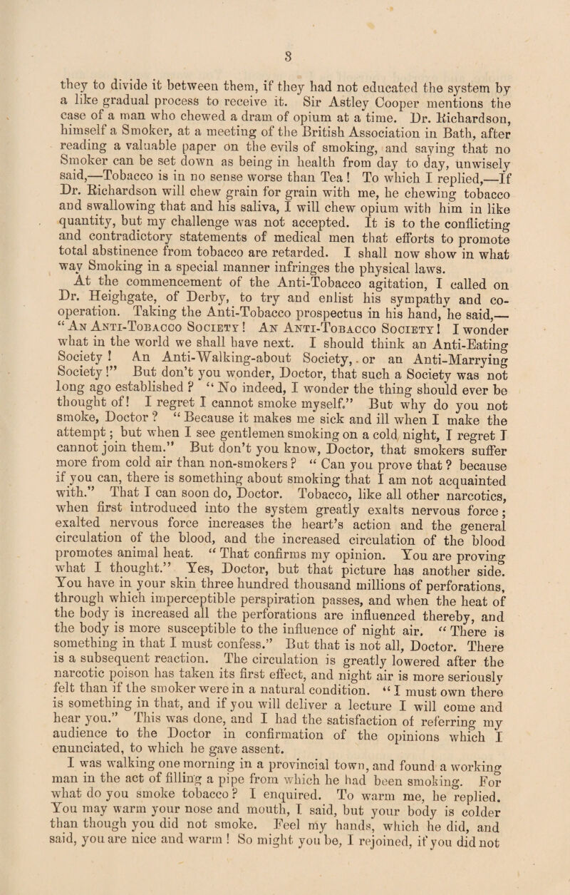 8 they to divide it between them, if they had not educated the system by a like gradual process to receive it. Sir Astley Cooper mentions the case of a man who chewed a dram of opium at a time. Dr. Bichardson, himself a Smoker, at a meeting of the British Association in Bath, after reading a valuable paper on the evils of smoking, and saying that no Smoker can be set down as being in health from day to day, unwisely said,—Tobacco is in no sense worse than Tea! To which I replied,—If Dr. Bichardson will chew grain for grain with me, he chewing tobacco and swallowing that and his saliva, I will chew opium with him in like quantity, but my challenge was not accepted. It is to the conflicting and contradictory statements of medical men that efforts to promote total abstinence from tobacco are retarded. I shall now show in what way Smoking in a special manner infringes the physical laws. At the commencement of the Anti-Tobacco agitation, I called on Dr. Heighgate, of Derby, to try and enlist his sympathy and co¬ operation. Taking the Anti-Tobacco prospectus in his hand, he said,_ “ Yn Anti-Tobacco Society ! An Anti-Tobacco Society I I wonder what in the world we shall have next. I should think an Anti-Eating Society ! An Anti-Walking-about Society,. or an Anti-Marrying Society!’ But don’t you wonder, Doctor, that such a Society was not long ago established P “ No indeed, I wonder the thing should ever be thought of! I regret I cannot smoke my self” But why do you not smoke, Doctor ? “ Because it makes me sick and ill when I make the attempt; but when I see gentlemen smoking on a cold night, I regret I cannot join them.” But don’t you know, Doctor, that smokers suffer more from cold air than non-smokers P “ Can you prove that ? because if you can, there is something about smoking that I am not acquainted with.” That I can soon do, Doctor. Tobacco, like all other narcotics, when first introduced into the system greatly exalts nervous force; exalted nervous force increases the heart’s action and the general circulation of the blood, and the increased circulation of the blood promotes animal heat. “ That confirms my opinion. You are proving what I thought.” Yes, Doctor, but that picture has another side! You have in your skin three hundred thousand millions of perforations, through which imperceptible perspiration passes, and when the heat of the body is increased all the perforations are influenced thereby, and the body is more susceptible to the influence of night air. “ There is something in that I must confess.” But that is not all, Doctor. There is a subsequent reaction. The circulation is greatly lowered after the narcotic poison has taken its first effect, and night air is more seriously felt than it the smoker were m a natural condition. I must own there is something in that, and if you will deliver a lecture I will come and hear you. This was done, and I had the satisfaction of referring my audience to the Doctor in confirmation of the opinions which I enunciated, to which he gave assent. I was walking one morning in a provincial town, and found a working man in the act of filling a pipe from which he had been smoking. For what do you smoke tobacco ? I enquired. To warm me, he replied. You may warm your nose and mouth, I said, but your body is colder than though you did not smoke. Feel my hands’, which he did, and said, you are nice and warm ! So might you be, I rejoined, if you did not