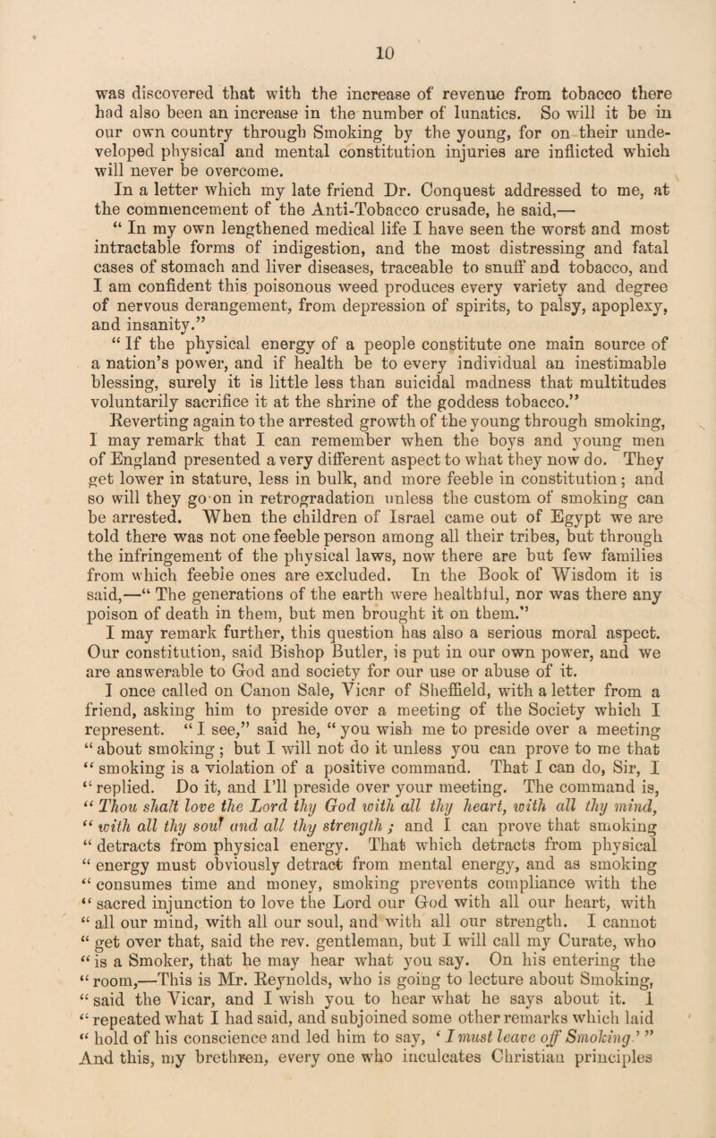 was discovered that with the increase of revenue from tobacco there had also been an increase in the number of lunatics. So will it he in our own country through Smoking by the young, for on their unde¬ veloped physical and mental constitution injuries are inflicted which will never be overcome. In a letter which my late friend Dr. Conquest addressed to me, at the commencement of the Anti-Tobacco crusade, he said,— “ In my own lengthened medical life I have seen the worst and most intractable forms of indigestion, and the most distressing and fatal cases of stomach and liver diseases, traceable to snuff and tobacco, and I am confident this poisonous weed produces every variety and degree of nervous derangement, from depression of spirits, to palsy, apoplexy, and insanity.” “ If the physical energy of a people constitute one main source of a nation’s power, and if health be to every individual an inestimable blessing, surely it is little less than suicidal madness that multitudes voluntarily sacrifice it at the shrine of the goddess tobacco.” Reverting again to the arrested growth of the young through smoking, 1 may remark that I can remember when the boys and young men of England presented a very different aspect to what they now do. They get lower in stature, less in bulk, and more feeble in constitution; and so will they go on in retrogradation unless the custom of smoking can be arrested. When the children of Israel came out of Egypt we are told there was not one feeble person among all their tribes, but through the infringement of the physical laws, now there are but few families from which feeble ones are excluded. In the Book of Wisdom it is said,—“ The generations of the earth were healthful, nor was there any poison of death in them, but men brought it on them.” I may remark further, this question has also a serious moral aspect. Our constitution, said Bishop Butler, is put in our own power, and we are answerable to God and society for our use or abuse of it. I once called on Canon Sale, Vicar of Sheffield, with a letter from a friend, asking him to preside over a meeting of the Society which I represent. “ I see,” said he, “ you wish me to preside over a meeting “ about smoking ; but I will not do it unless you can prove to me that “ smoking is a violation of a positive command. That I can do, Sir, I “ replied. Do it, and I’ll preside over your meeting. The command is, “ Thou shalt love the Lord thy God with all thy heart, with all thy mind, “ with all thy souf and all thy strength ; and I can prove that smoking “ detracts from physical energy. That which detracts from physical “ energy must obviously detract from mental energy, and as smoking “ consumes time and money, smoking prevents compliance with the “ sacred injunction to love the Lord our God with all our heart, with “ all our mind, with all our soul, and with all our strength. I cannot 11 get over that, said the rev. gentleman, but I will call my Curate, who “ is a Smoker, that he may hear what you say. On his entering the “ room,—This is Mr. Reynolds, who is going to lecture about Smoking, “ said the Vicar, and I wish you to hear what he says about it. 1 “ repeated what I had said, and subjoined some other remarks which laid “ hold of his conscience and led him to say, ‘ I must leave off Smolcing” And this, my brethren, every one who inculcates Christian principles