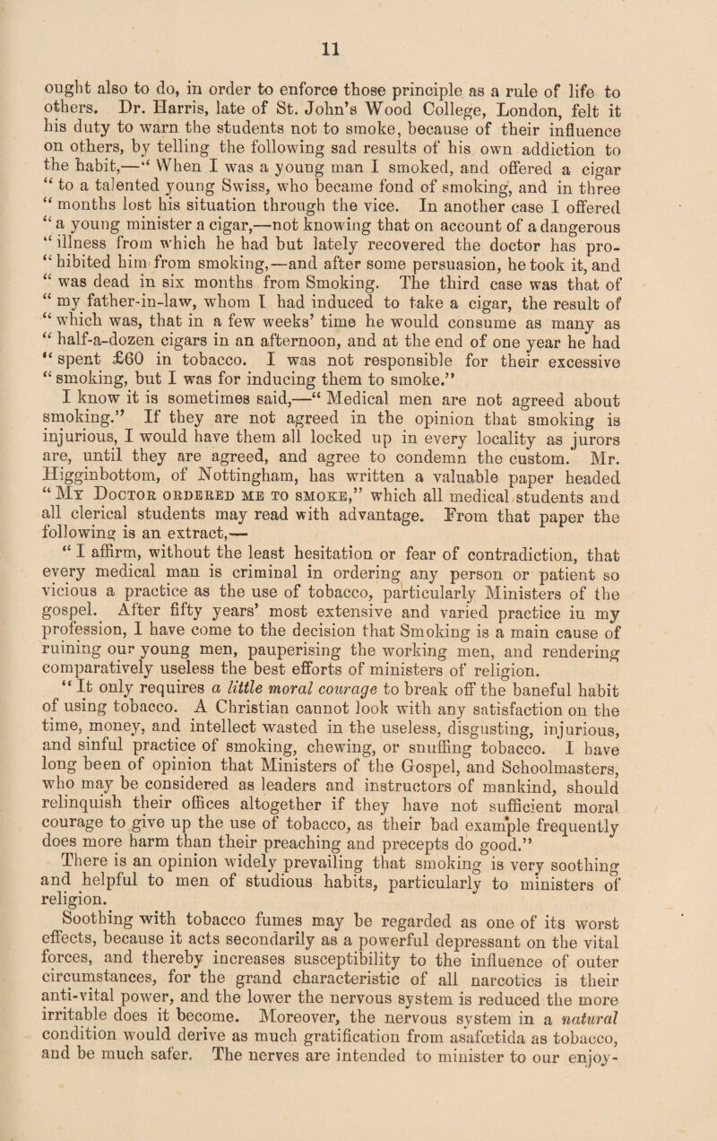 ought also to do, in order to enforce those principle as a rule of life to others. Dr. Harris, late of St. John’s Wood College, London, felt it his duty to warn the students not to smoke, because of their influence on others, by telling the following sad results of his own addiction to the habit,—When I was a young man I smoked, and offered a cigar “ to a talented young Swiss, who became fond of smoking, and in three “ months lost his situation through the vice. In another case I offered “ a young minister a cigar,—not knowing that on account of a dangerous “ illness from which he had but lately recovered the doctor has pro- “ hibited him from smoking,—and after some persuasion, he took it, and “ was dead in six months from Smoking. The third case was that of “ my father-in-law, whom I had induced to take a cigar, the result of “ which was, that in a few weeks’ time he would consume as many as “ half-a-dozen cigars in an afternoon, and at the end of one year he had spent £60 in tobacco. I was not responsible for their excessive “ smoking, but I was for inducing them to smoke.” I know it is sometimes said,—“ Medical men are not agreed about smoking.” If they are not agreed in the opinion that smoking is injurious, I would have them all locked up in every locality as jurors are, until they are agreed, and agree to condemn the custom. Mr. Higginbottom, of Nottingham, has written a valuable paper headed “ My Doctor ordered me to smoke,” which all medical students and all clerical students may read with advantage. From that paper the following is an extract,— “ I affirm, without the least hesitation or fear of contradiction, that every medical man is criminal in ordering any person or patient so vicious a practice as the use of tobacco, particularly Ministers of the gospel. Alter fifty years’ most extensive and varied practice iu my profession, I have come to the decision that Smoking is a main cause of ruining our young men, pauperising the working men, and rendering comparatively useless the best efforts of ministers of religion. “ H only requires a little moral courage to break off the baneful habit of using tobacco. A Christian cannot look with any satisfaction on the time, money, and intellect wasted in the useless, disgusting, injurious, and sinful practice of smoking, chewing, or snuffing tobacco. I have long been of opinion that Ministers of the Gospel, and Schoolmasters, who may be considered as leaders and instructors of mankind, should relinquish their offices altogether if they have not sufficient moral courage to give up the use of tobacco, as their bad exam*ple frequently does more harm than their preaching and precepts do good.” There is an opinion widely prevailing that smoking is very soothing and helpful to men of studious habits, particularly to ministers of religion. Soothing with tobacco fumes may be regarded as one of its worst effects, because it acts secondarily as a powerful depressant on the vital forces, and thereby increases susceptibility to the influence of outer circumstances, for the grand characteristic of all narcotics is their anti-vital power, and the lower the nervous system is reduced the more irritable does it become. Moreover, the nervous system in a natural condition would derive as much gratification from asafcetida as tobacco, and be much safer. The nerves are intended to minister to our enjoy-