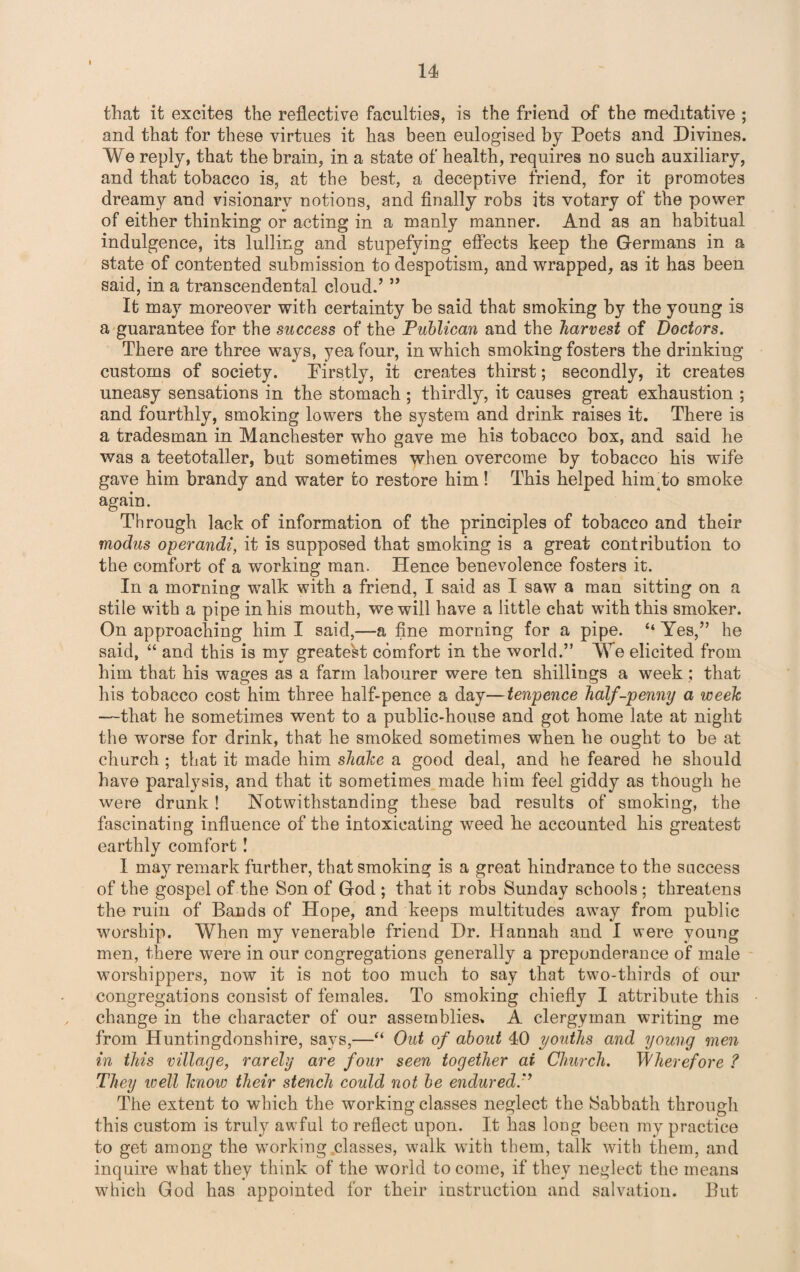 that it excites the reflective faculties, is the friend of the meditative ; and that for these virtues it has been eulogised by Poets and Divines. We reply, that the brain, in a state of health, requires no such auxiliary, and that tobacco is, at the best, a deceptive friend, for it promotes dreamy and visionary notions, and finally robs its votary of the power of either thinking or acting in a manly manner. And as an habitual indulgence, its lulling and stupefying effects keep the Germans in a state of contented submission to despotism, and wrapped, as it has been said, in a transcendental cloud.’ ” It may moreover with certainty be said that smoking by the young is a guarantee for the success of the Publican and the harvest of Doctors. There are three ways, yea four, in which smoking fosters the drinking customs of society. Firstly, it creates thirst; secondly, it creates uneasy sensations in the stomach ; thirdly, it causes great exhaustion ; and fourthly, smoking lowers the system and drink raises it. There is a tradesman in Manchester who gave me his tobacco box, and said he was a teetotaller, but sometimes when overcome by tobacco his wife gave him brandy and water to restore him! This helped himho smoke again. Through lack of information of the principles of tobacco and their modus operandi, it is supposed that smoking is a great contribution to the comfort of a working man. Hence benevolence fosters it. In a morning walk with a friend, I said as I saw a man sitting on a stile with a pipe in his mouth, we will have a little chat with this smoker. On approaching him I said,—a fine morning for a pipe. “ Yes,” he said, “ and this is my greatest comfort in the world.” We elicited from him that his wages as a farm labourer were ten shillings a week; that his tobacco cost him three half-pence a day—tenpence half-penny a week —that he sometimes went to a public-house and got home late at night the worse for drink, that he smoked sometimes when he ought to be at church; that it made him shake a good deal, and he feared he should have paralysis, and that it sometimes made him feel giddy as though he were drunk! Notwithstanding these bad results of smoking, the fascinating influence of the intoxicating weed he accounted his greatest earthly comfort! I may remark further, that smoking is a great hindrance to the success of the gospel of the Son of God ; that it robs Sunday schools; threatens the ruin of Bands of Hope, and keeps multitudes away from public worship. When my venerable friend Dr. Hannah and I were young men, there were in our congregations generally a preponderance of male worshippers, now it is not too much to say that two-thirds of our congregations consist of females. To smoking chiefly I attribute this change in the character of our assemblies. A clergyman writing me from Huntingdonshire, says,—“ Out of about 40 youths and young men in this village, rarely are four seen together ai Church. Wherefore ? They well know their stench could not be endured.'’ The extent to which the working classes neglect the Sabbath through this custom is truly awful to reflect upon. It has long been my practice to get among the working classes, walk with them, talk with them, and inquire what they think of the world to come, if they neglect the means which God has appointed for their instruction and salvation. But