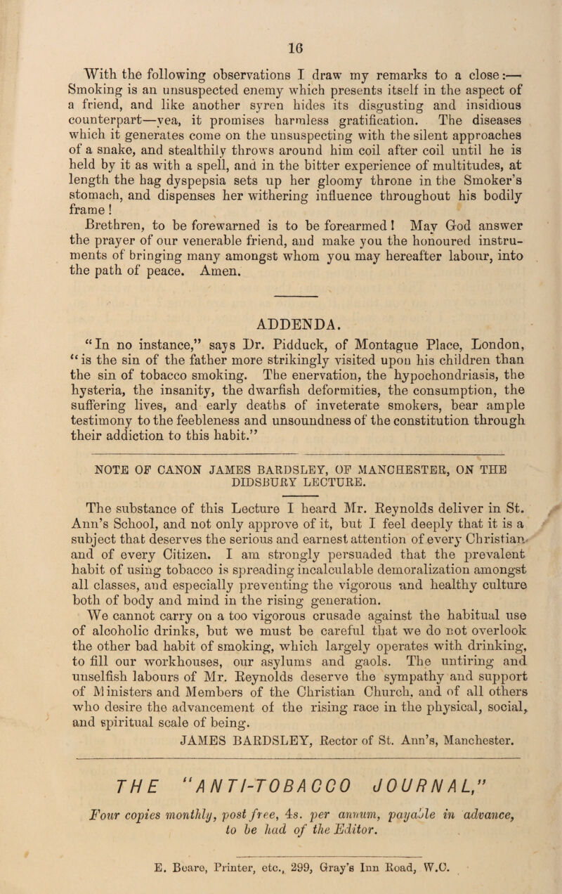 With the following observations I draw my remarks to a close:— Smoking is an unsuspected enemy which presents itself in the aspect of a friend, and like another syren hides its disgusting and insidious counterpart—vea, it promises harmless gratification. The diseases which it generates come on the unsuspecting with the silent approaches of a snake, and stealthily throws around him coil after coil until he is held by it as with a spell, and in the bitter experience of multitudes, at length the hag dyspepsia sets up her gloomy throne in the Smoker’s stomach, and dispenses her withering influence throughout his bodily frame ! Brethren, to be forewarned is to be forearmed I May God answer the prayer of our venerable friend, and make you the honoured instru¬ ments of bringing many amongst whom you may hereafter labour, into the path of peace. Amen. ADDENDA. “In no instance,” says Dr. Pidduck, of Montague Place, London, u is the sin of the father more strikingly visited upon his children than the sin of tobacco smoking. The enervation, the hypochondriasis, the hysteria, the insanity, the dwarfish deformities, the consumption, the suffering lives, and early deaths of inveterate smokers, bear ample testimony to the feebleness and unsoundness of the constitution through their addiction to this habit.” NOTE OF CANON JAMES BARDSLEY, OF MANCHESTER, ON THE DIDSBURY LECTURE. The substance of this Lecture I heard Mr. Reynolds deliver in St. Ann’s School, and not only approve of it, but I feel deeply that it is a subject that deserves the serious and earnest attention of every Christian and of every Citizen. I am strongly persuaded that the prevalent habit of using tobacco is spreading incalculable demoralization amongst all classes, and especially preventing the vigorous and healthy culture both of body and mind in the rising generation. We cannot carry on a too vigorous crusade against the habitual use of alcoholic drinks, but we must be careful that vre do not overlook the other bad habit of smoking, which largely operates with drinking, to fill our workhouses, our asylums and gaols. The untiring and unselfish labours of Mr. Reynolds deserve the sympathy and support of Ministers and Members of the Christian Church, and. of all others who desire the advancement of the rising race in the physical, social, and spiritual scale of being. JAMES BARDSLEY, Rector of St. Ann’s, Manchester. THE “ANTI-TOBACCO JOURNAL Four copies monthly, post free, 4s. per annum, payable in advance, to he had of the Editor. E. Beare, Printer, etc., 299, Gray’s Inn Road, W.C.