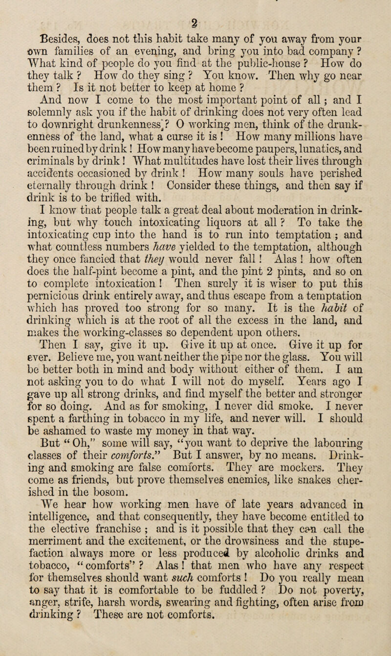 Besides, does not this habit take many of you away from your own families of an evening, and bring yon into bad company ? What kind of people do you find at the public-house ? How do they talk ? How do they sing ? You know. Then why go near them ? Is it not better to keep at home ? And now I come to the most important point of all; and I solemnly ask you if the habit of drinking does not very often lead to downright drunkenness]? 0 working men, think of the drunk¬ enness of the land, what a curse it is ! How many millions have been ruined by drink! How many have become paupers, lunatics, and criminals by drink! What multitudes have lost their lives through accidents occasioned by drink ! How many souls have perished eternally through drink ! Consider these things, and then say if drink is to be trifled with. I know that people talk a great deal about moderation in drink¬ ing, but why touch intoxicating liquors at all ? To take the intoxicating cup into the hand is to run into temptation ; and what countless numbers have yielded to the temptation, although they once fancied that they would never fall! Alas ! how often does the half-pint become a pint, and the pint 2 pints, and so on to complete intoxication ! Then surely it is wiser to put this pernicious drink entirely away, and thus escape from a temptation which has proved too strong for so many. It is the hahit of drinking which is at the root of all the excess in the land, and makes the working-classes so dependent upon others. Then I say, give it up. Give it up at once. Give it up for ever. Believe me, you want neither the pipe nor the glass. You will be better both in mind and body without either of them. I am not asking you to do what I will not do myself. Years ago I gave up all strong drinks, and find myself the better and stronger for so doing. And as for smoking, 1 never did smoke. I never spent a farthing in tobacco in my life, and never will. I should be ashamed to waste my money in that way. But “Oh,” some will say, “you want to deprive the labouring classes of their comforts” But I answer, by no means. Drink¬ ing and smoking are false comforts. They are mockers. They come as friends, but prove themselves enemies, like snakes cher¬ ished in the bosom. We hear how working men have of late years advanced in intelligence, and that consequently, they have become entitled to the elective franchise ; and is it possible that they can call the merriment and the excitement, or the drowsiness and the stupe¬ faction always more or less produced by alcoholic drinks and tobacco, “ comforts” ? Alas! that men who have any respect for themselves should want such comforts ! Do you really mean to say that it is comfortable to be fuddled ? Do not poverty, anger, strife, harsh words, swearing and fighting, often arise from drinking ? These are not comforts.
