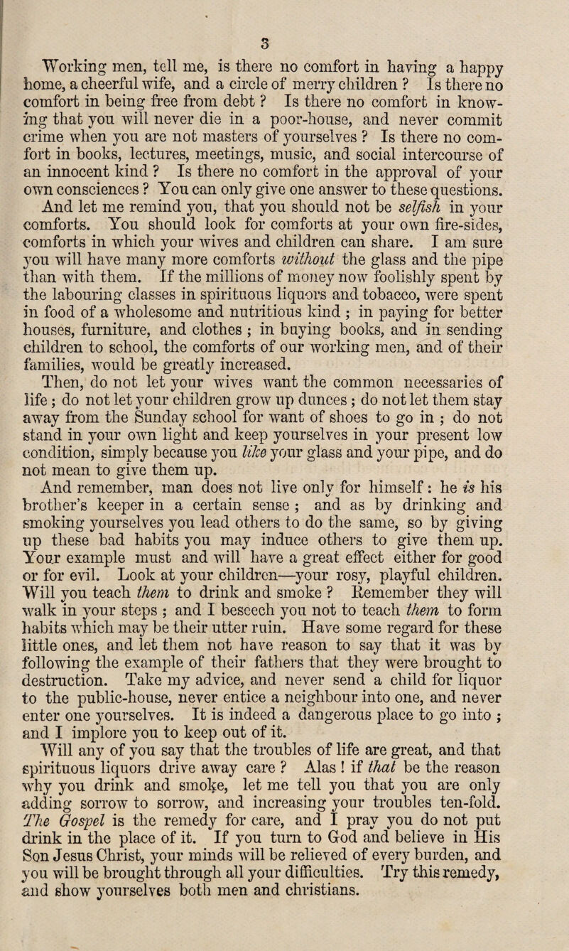 home, a cheerful wife, and a circle of merry children ? Is there no comfort in being free from debt ? Is there no comfort in know¬ ing that you will never die in a poor-house, and never commit crime when you are not masters of yourselves ? Is there no com¬ fort in books, lectures, meetings, music, and social intercourse of an innocent kind ? Is there no comfort in the approval of your own consciences ? You can only give one answer to these questions. And let me remind yon, that you should not be selfish in your comforts. You should look for comforts at your own fire-sides, comforts in which your wives and children can share. I am sure you will have many more comforts without the glass and the pipe than with them. If the millions of money now foolishly spent by the labouring classes in spirituous liquors and tobacco, were spent in food of a wholesome and nutritious kind ; in paying for better houses, furniture, and clothes ; in baying books, and in sending- children to school, the comforts of our working men, and of their families, would be greatly increased. Then, do not let your wives want the common necessaries of life; do not let your children grow up dunces; do not let them stay away from the Sunday school for want of shoes to go in ; do not stand in your own light and keep yourselves in your present low condition, simply because you like your glass and your pipe, and do not mean to give them up. And remember, man does not live only for himself: he is his brother’s keeper in a certain sense ; and as by drinking and smoking yourselves you lead others to do the same, so by giving up these bad habits you may induce others to give them up. Your example must and will have a great effect either for good or for evil. Look at your children—your rosy, playful children. Will you teach them to drink aud smoke ? Remember they will walk in your steps ; and I beseech you not to teach them to form habits which may be their utter ruin. Have some regard for these little ones, and let them not have reason to say that it was by following the example of their fathers that they were brought to destruction. Take my advice, and never send a child for liquor to the public-house, never entice a neighbour into one, and never enter one yourselves. It is indeed a dangerous place to go into ; and I implore you to keep out of it. Will any of you say that the troubles of life are great, and that spirituous liquors drive away care ? Alas ! if that be the reason why you drink and smoke, let me tell you that you are only adding sorrow to sorrow, and increasing your troubles ten-fold. The Gospel is the remedy for care, and I pray you do not put drink in the place of it. If you turn to God and believe in His Son Jesus Christ, your minds will be relieved of every burden, and you will be brought through all your difficulties. Try this remedy, and show yourselves both men and Christians.