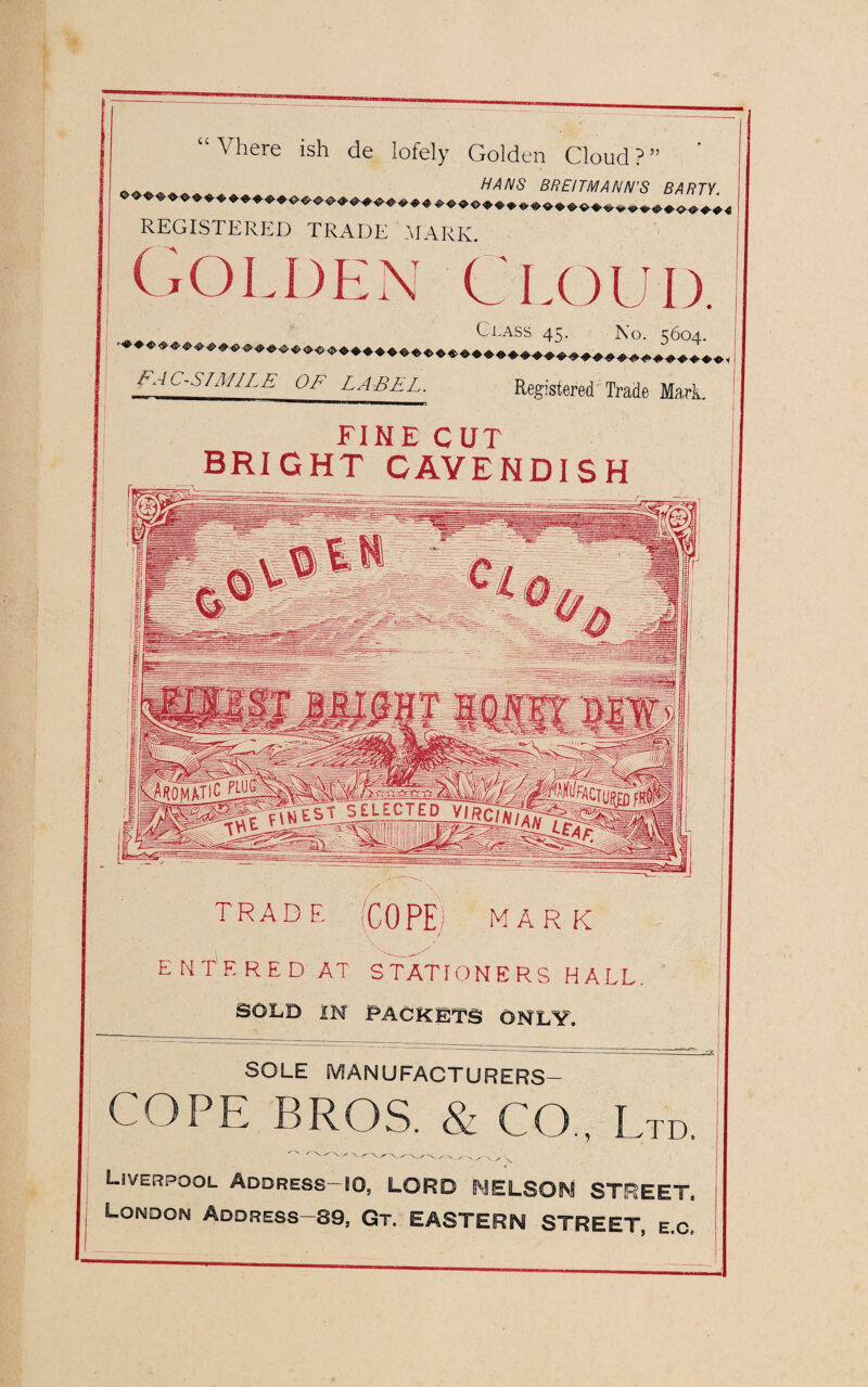 “ Vhere ish de Iofely Golden Cloud?” ' HANS BREITMANN'S BARJY ©©•©•«> © •© ^ «. 4,4.0-4. ^ ^ ^ ^ ^ ^ ^ ^ ^ ^ ^ ^ ^ ^ ^ ^ ^ ^ REGISTERED TRADE MARK Golden Cloud. Class 45. No. ^604. • ■©♦«><»«• <J> <j> ^ ^ ^ ^ ^ ^ ^ ^ ^ ^ ^ ^ ^ ^ ^ ^ ^ ^ ^ ^ ^ ^ “ Facsimile OE LABEL. Registered Trade Mark. FINE CUT BRIGHT CAVENDISH TRADE (COPE) MARK ENTERED AT STATIONERS HALL SOLD IN PACKETS ONLY. SOLE MANUFACTURERS— COPE BROS. & CO., Ltd. Liverpool Address HO, LORD NELSON STREET, London Address-89, Gt. EASTERN STREET, e.c.