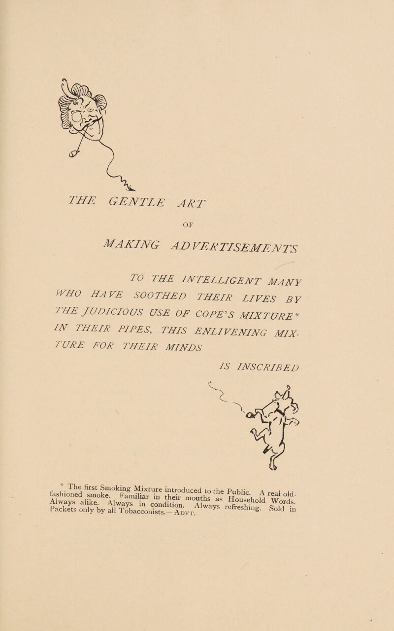 OF MAKING AD VE R TISEME NTS TO THE INTELLIGENT MANY WHO HAVE SOOTHED THEIR LIVES BY THE JUDICIOUS USE OF COPE'S MIXTURE * IN THEIR PIPES, THIS ENLIVENING MIX¬ TURE FOR THEIR MINDS IS INSCRIBED