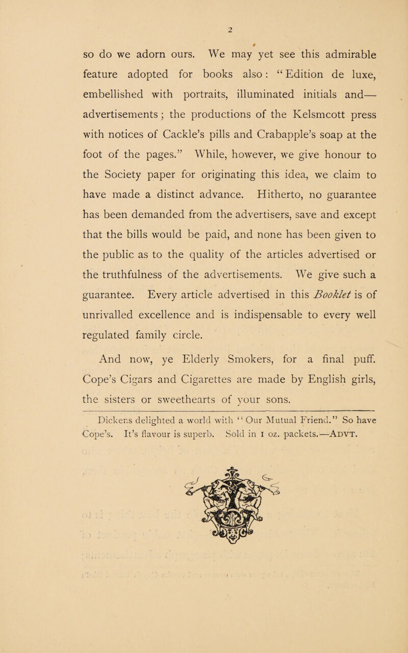so do we adorn ours. We may yet see this admirable feature adopted for books also: “ Edition de luxe, embellished with portraits, illuminated initials and— advertisements; the productions of the Kelsmcott press with notices of Cackle’s pills and Crabapple’s soap at the foot of the pages.” While, however, we give honour to the Society paper for originating this idea, we claim to have made a distinct advance. Hitherto, no guarantee has been demanded from the advertisers, save and except that the bills would be paid, and none has been given to the public as to the quality of the articles advertised or the truthfulness of the advertisements. We give such a guarantee. Every article advertised in this Booklet is of unrivalled excellence and is indispensable to every well regulated family circle. And now, ye Elderly Smokers, for a final puff. Cope’s Cigars and Cigarettes are made by English girls, the sisters or sweethearts of your sons. Dickens delighted a world with “ Our Mutual Friend.” So have Cope’s. It’s flavour is superb. Sold in I oz. packets.—Advt. V