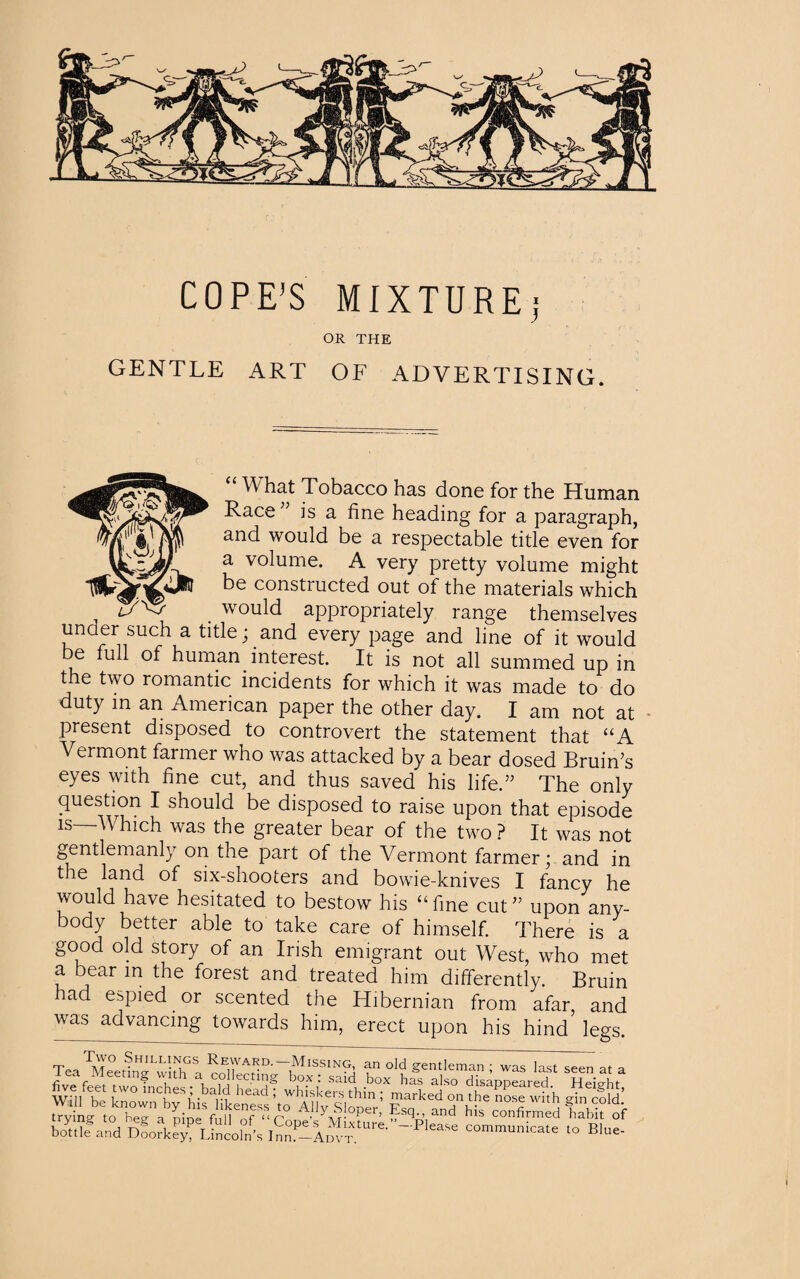 COPE’S MIXTURE ! OR THE GENTLE ART OF ADVERTISING. “ W hat Tobacco has done for the Human Race ” is a fine heading for a paragraph, and would be a respectable title even for a volume. A very pretty volume might be constructed out of the materials which _ would appropriately range themselves under such a title; and every page and line of it would be full of human interest. It is not all summed up in the two romantic incidents for which it was made to do duty in an American paper the other day. I am not at present disposed to controvert the statement that “A Vermont farmer who was attacked by a bear dosed Bruin’s eyes with fine cut, and thus saved his life.” The only question I should be disposed to raise upon that episode ls  ^ hch was the greater bear of the two ? It was not gentlemanly on the part of the Vermont farmer; and in the land of six-shooters and bowie-knives I fancy he would have hesitated to bestow his “fine cut” upon any¬ body better able to take care of himself. There is a good old story of an Irish emigrant out West, who met a bear in the forest and treated him differently. Bruin had espied .or scented the Hibernian from afar, and was advancing towards him, erect upon his hind legs. TeaTMeetfnJLvvitNhGS, ^va^d--1Missing. an old gentleman ; was last seen at a