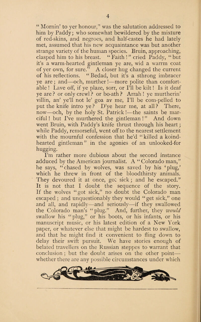 “ Homin’ to yer honour,” was the salutation addressed to him by Paddy; who somewhat bewildered by the mixture of red-skins, and negroes, and half-castes he had lately met, assumed that his new acquaintance was but another strange variety of the human species. Bruin, approaching, clasped him to his breast. “Faith !” cried Paddy, “but it’s a warm-hearted gintleman ye are, wid a warrm coat of yer own, for sure.” A closer hug changed the current of his reflections. “ Bedad, but it’s a sthrong imbracer ye are; and—och, murther !—more polite than comfort¬ able ! Lave off, if ye plaze, sorr, or I’ll be kilt! Is it deaf ye are ? or only crewl ? or bo-ath ? Arrah ! ye murtherin’ villin, an’ ye’ll not le’ goa av me, I’ll be com-pelled to put the knife intro ye ? D’ye hear me, at all ? There, now—och, by the holy St. Patrick !—the saints be mar- ciful! but I’ve murthered the gintleman ! ” And down went Bruin, with Paddy’s knife thrust through his heart; while Paddy, remorseful, went off to the nearest settlement with the mournful confession that he’d “killed a koind- hearted gintleman ” in the agonies of an unlooked-for hugging. I’m rather more dubious about the second instance adduced by the American journalist. A “ Colorado man,” he says, “chased by wolves, was saved by his ‘plug,’ which he threw in front of the bloodthirsty animals. They devoured it at once, got sick; and he escaped.” It is not that I doubt the sequence of the story. If the wolves “got sick,” no doubt the Colorado man escaped; and unquestionably they would “get sick,” one and all, and rapidly—and seriously—if they swallowed the Colorado man’s “ plug.” And, further, they would swallow his “plug,” or his boots, or his infants, or his manuscript music, or his latest edition of a New York paper, or whatever else that might be hardest to swallow, and that he might find it convenient to fling down to delay their swift pursuit. We have stories enough of belated travellers on the Russian steppes to warrant that conclusion; but the doubt arises on the other point— whether there are any possible circumstances under which