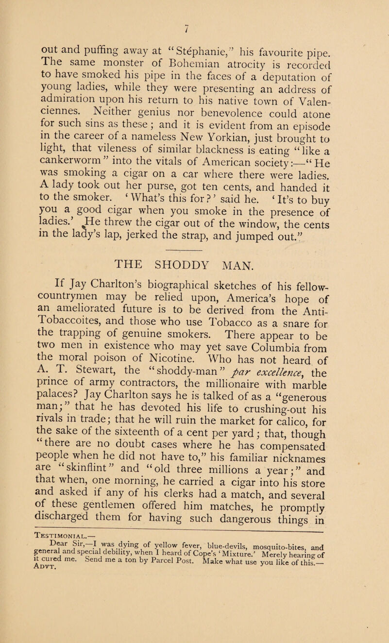/ out and puffing away at “Stephanie,'’ his favourite pipe. The same monster of Bohemian atrocity is recorded to have smoked his pipe in the faces of a deputation of young ladies, while they were presenting an address of admiration upon his return to his native town of Valen¬ ciennes. Neither genius nor benevolence could atone for such sins as these; and it is evident from an episode in the career of a nameless New Yorkian, just brought to light, that vileness of similar blackness is eating “ like a cankerworm” into the vitals of American society:—“He was smoking a cigar on a car where there were ladies. A lady took out her purse, got ten cents, and handed it to the smoker.. ‘ What’s this for ? ’ said he. ‘ It’s to buy )Ou a^ good cigar when you smoke in the presence of ladies.’ He threw the cigar out of the window, the cents in the lady’s lap, jerked the strap, and jumped out.” THE SHODDY MAN. If Jay Charlton’s biographical sketches of his fellow- countrymen may be relied upon, America’s hope of an ameliorated future is to be derived from the Anti- Tobaccoites, and those who use Tobacco as a snare for the trapping of genuine smokers. There appear to be two men in existence who may yet save Columbia from the moral poison of Nicotine. Who has not heard of T. Stewart, the “shoddy-man” par excellence, the prince of army contractors, the millionaire with marble palaces? Jay Charlton says he is talked of as a “generous man; that he has devoted his life to crushing-out his rivals in trade; that he will ruin the market for calico, for the sake of the sixteenth of a cent per yard; that, though there are no doubt cases where he has compensated people when he did not have to,” his familiar nicknames are skinflint and “old three millions a year;” and that when, one morning, he carried a cigar into his store and asked if any of his clerks had a match, and several of these gentlemen offered him matches, he promptly discharged them for having such dangerous things in Testimonial.— 'D^ar .1 Aaf-rying,of ye,llow fever’ hlue-devils, mosquito-bites, and general and special debility, when I heard of Cope’s ‘Mixture.’ Merely hearing of Advt mG‘ SCnd mC a t0n by ParCCl P°St' Make what use y°u like of this!—