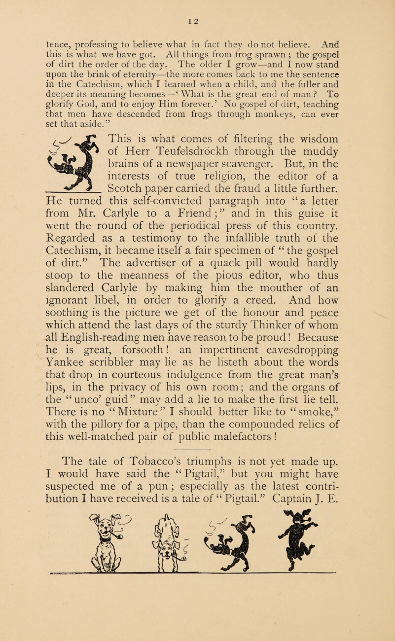tence, professing to believe what in fact they do not believe. And this is what we have got. All things from frog sprawn ; the gospel of dirt the order of the day. The older I grow—and I now stand upon the brink of eternity—the more comes back to me the sentence in the Catechism, which I learned when a child, and the fuller and deeper its meaning becomes—‘ What is the great end of man? To glorify God, and to enjoy Him forever.3 No gospel of dirt, teaching that men have descended from frogs through monkeys, can ever set that aside. ” This is what comes of filtering the wisdom of Herr Teufelsdrockh through the muddy brains of a newspaper scavenger. But, in the interests of true religion, the editor of a Scotch paper carried the fraud a little further. He turned this self-convicted paragraph into “a letter from Mr. Carlyle to a Friend;” and in this guise it went the round of the periodical press of this country. Regarded as a testimony to the infallible truth of the Catechism, it became itself a fair specimen of “ the gospel of dirt.” The advertiser of a quack pill would hardly stoop to the meanness of the pious editor, who thus slandered Carlyle by making him the mouther of an ignorant libel, in order to glorify a creed. And how soothing is the picture we get of the honour and peace which attend the last days of the sturdy Thinker of whom all English-reading men have reason to be proud! Because he is great, forsooth! an impertinent eavesdropping Yankee scribbler may lie as he listeth about the words that drop in courteous indulgence from the great man’s lips, in the privacy of his own room; and the organs of the “unco’ guid ” may add a he to make the first lie tell. There is no “Mixture” I should better like to “smoke,” with the pillory for a pipe, than the compounded relics of this well-matched pair of public malefactors ! The tale of Tobacco’s triumphs is not yet made up. I would have said the “ Pigtail,” but you might have suspected me of a pun; especially as the latest contri¬ bution I have received is a tale of “ Pigtail.” Captain J. E.